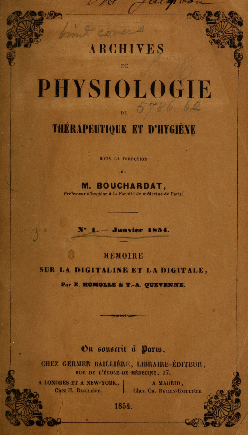 ^c^ cit^^^r ARCFIIVES PHYSIOLOGIE THËR4PeilTIQllB ET D'HVGIÉ^Ë sous LA DlRECTfON M. BOUCHARDAT. Pro^sseur d'hygiène à l.i Faculté Je médeciae de Paiisi li Janvier 1954. MEMOIRE SUR LA DIGITALINE ET LA DIGITALE Far B. HOMOUiC U T.>A. QUETEVlffK. ODn ôouôait d Jparis, CHEZ GERMER BAILLIÉRE, LIBRAIRE-ÉDITEUR, RUE DE L'ÉCOLE-UE-MÉDECINE, 11. A LONDRES ET A NEW-YORK, Chez !I. Bajluèke. A MADRID, (liiez Ch. BATLL-ï-DAttl.IKUK 185Zi.