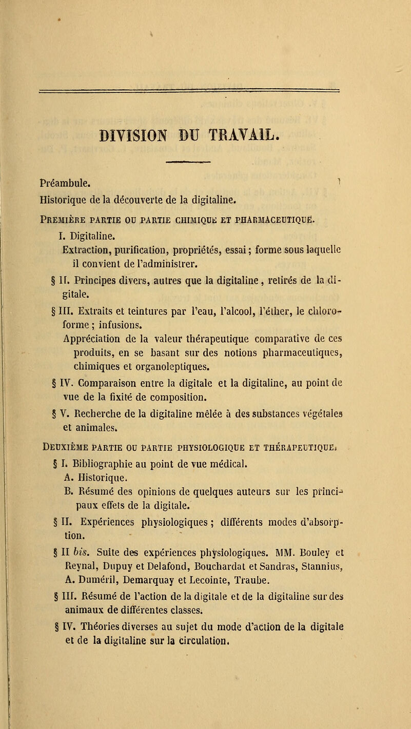 DIVISION DU TRAVAIL. Préambule. ^ Historique de la découverte de la digitaline. Première partie ou partie CHiMiQOk: et pharmaceutique. î. Digitaline. Extraction, purification, propriétés, essai; forme sous laquelle il convient de l'administrer. § H. Principes divers, autres que la digitaline, retirés de la di- gitale. § III. Extraits et teintures par l'eau, l'alcool, l'élher, le chloro- forme ; infusions. Appréciation de la valeur thérapeutique comparative de ces produits, en se basant sur des notions pharmaceutiques, chimiques et organoleptiques. § IV. Comparaison entre la digitale et la digitaUne, au point de vue de la fixité de composition. § V. Recherche de la digitaline mêlée à des substances végétales et animales. Deuxième partie ou partie physiologique et thérapeutiquEj § L Bibliographie au point de vue médical. A. Historique. B. Résumé des opinions de quelques auteurs sur les priuci^ paux effets de la digitale. § II. Expériences physiologiques ; différents modes d'absorp- tion. § II bis. Suite des expériences physiologiques. MM. Bouley et Reynal, Dupuy et Delafond, Bouchardat etSandras, Stannius, A. Duméril, Demarquay et Lecoinîe, Traube. § III. Résumé de l'action de la digitale et de la digitaline sur des animaux de différentes classes. § IV. Théories diverses au sujet du mode d'action de la digitale et de la digitaline sur la circulation.