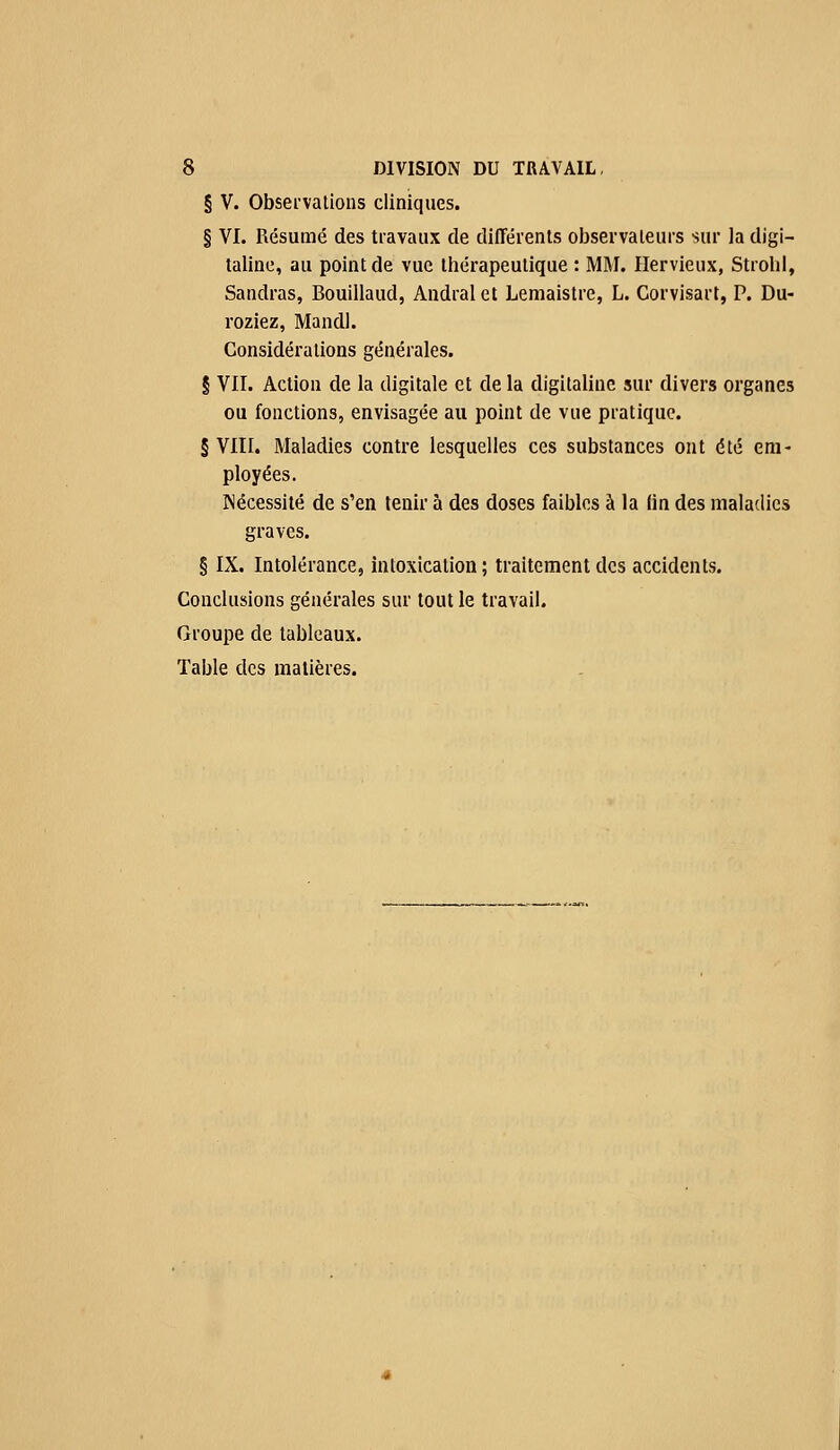§ V. Observations cliniques. § VI. Résumé des travaux de différents observateurs sur la digi- taline, au point de vue thérapeutique : MM. Ilervieux, Strohl, Sandras, Bouillaud, Andralet Lemaistre, L. Corvisart, P. Du- roziez, Mandl. Considérations générales. § VII. Action de la digitale et delà digitaline sur divers organes ou fonctions, envisagée au point de vue pratique. § VIII. Maladies contre lesquelles ces substances ont été em- ployées. Nécessité de s'en tenir à des doses faibles à la (in des maladies graves. § IX. Intolérance, intoxication; traitement des accidents. Conclusions générales sur tout le travail. Groupe de tableaux. Table des matières.