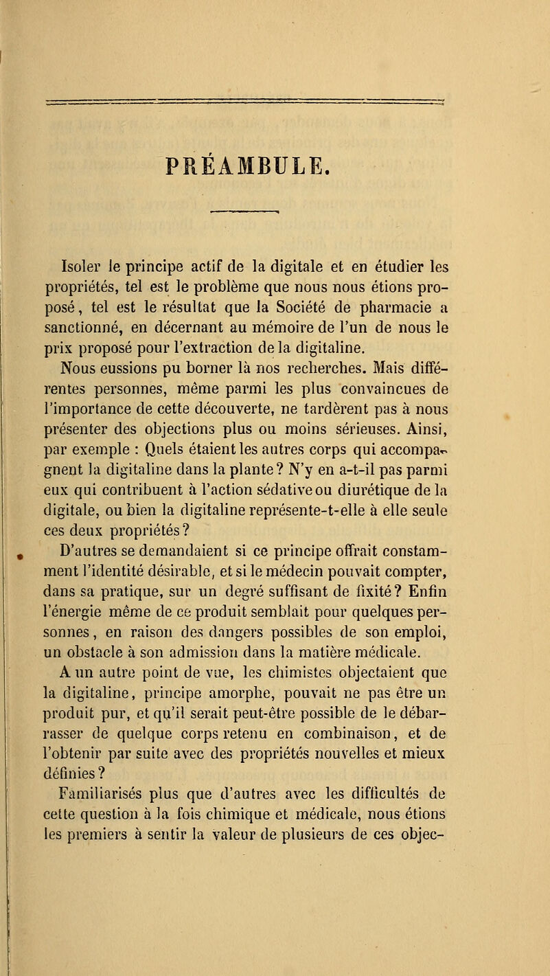 PREAMBULE. Isoler le principe actif de la digitale et en étudier les propriétés, tel est le problème que nous nous étions pro- posé, tel est le résultat que la Société de pharmacie a sanctionné, en décernant au mémoire de l'un de nous le prix proposé pour l'extraction delà digitaline. Nous eussions pu borner là nos recherches. Mais diffé- rentes personnes, même parmi les plus convaincues de l'importance de cette découverte, ne tardèrent pas à nous présenter des objections plus ou moins sérieuses. Ainsi, par exemple : Quels étaient les autres corps qui accompar^ gnent la digitaline dans la plante? N'y en a-t-il pas parmi eux qui contribuent à l'action sédative ou diurétique de la digitale, ou bien la digitaline représente-t-elle à elle seule ces deux propriétés ? D'autres se demandaient si ce principe offrait constam- ment l'identité désirable, et si le médecin pouvait compter, dans sa pratique, sur un degré suffisant de fixité? Enfin l'énergie même de ce produit semblait pour quelques per- sonnes , en raison des dangers possibles de son emploi, un obstacle à son admission dans la matière médicale. A un autre point de vue, les chimistes objectaient que la digitaline, principe amorphe, pouvait ne pas être un produit pur, et qu'il serait peut-être possible de le débar- rasser de quelque corps retenu en combinaison, et de l'obtenir par suite avec des propriétés nouvelles et mieux définies ? Familiarisés plus que d'autres avec les difficultés de cette question à la fois chimique et médicale, nous étions les premiers à sentir la valeur de plusieurs de ces objec-