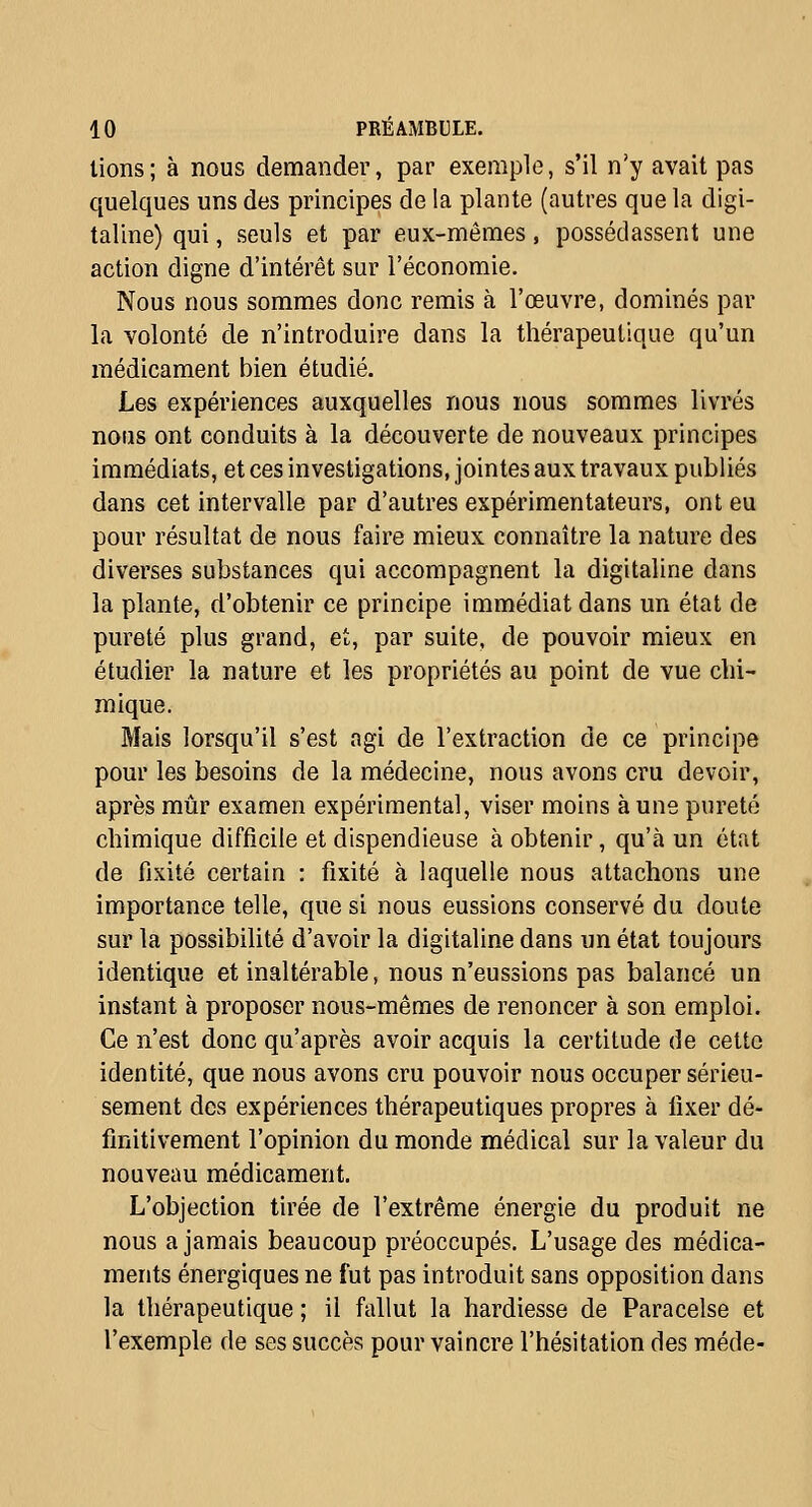 lions; à nous demander, par exemple, s'il n'y avait pas quelques uns des principes de la plante (autres que la digi- taline) qui, seuls et par eux-mêmes, possédassent une action digne d'intérêt sur l'économie. Nous nous sommes donc remis à l'œuvre, dominés par la volonté de n'introduire dans la thérapeutique qu'un médicament bien étudié. Les expériences auxquelles nous nous sommes livrés nous ont conduits à la découverte de nouveaux principes immédiats, et ces investigations, jointes aux travaux publiés dans cet intervalle par d'autres expérimentateurs, ont eu pour résultat de nous faire mieux connaître la nature des diverses substances qui accompagnent la digitaline dans la plante, d'obtenir ce principe immédiat dans un état de pureté plus grand, et, par suite, de pouvoir mieux en étudier la nature et les propriétés au point de vue chi- mique. Mais lorsqu'il s'est agi de l'extraction de ce principe pour les besoins de la médecine, nous avons cru devoir, après mûr examen expérimental, viser moins à une pureté chimique difficile et dispendieuse à obtenir, qu'à un état de fixité certain : fixité à laquelle nous attachons une importance telle, que si nous eussions conservé du doute sur la possibilité d'avoir la digitaline dans un état toujours identique et inaltérable, nous n'eussions pas balancé un instant à proposer nous-mêmes de renoncer à son emploi. Ce n'est donc qu'après avoir acquis la certitude de cette identité, que nous avons cru pouvoir nous occuper sérieu- sement des expériences thérapeutiques propres à lixer dé- finitivement l'opinion du monde médical sur la valeur du nouveau médicament. L'objection tirée de l'extrême énergie du produit ne nous a jamais beaucoup préoccupés. L'usage des médica- ments énergiques ne fut pas introduit sans opposition dans la thérapeutique ; il fallut la hardiesse de Paracelse et l'exemple de ses succès pour vaincre l'hésitation des méde-
