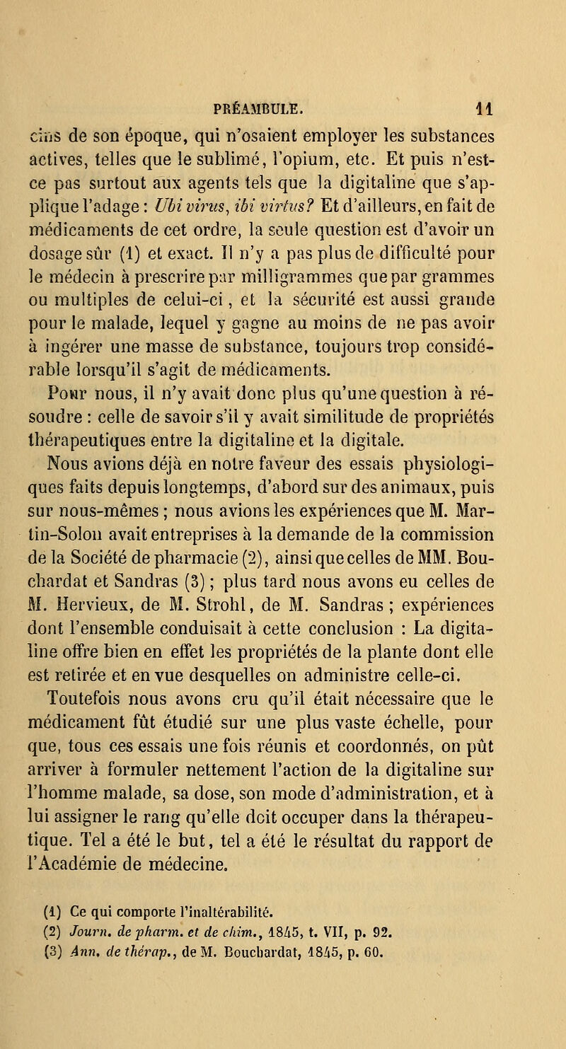 ciijs de son époque, qui n'osaient employer les substances actives, telles que le sublimé, l'opium, etc. Et puis n'est- ce pas surtout aux agents tels que la digitaline que s'ap- plique l'adage : Ubi virus, ibi virtus? Et d'ailleurs, en fait de médicaments de cet ordre, la seule question est d'avoir un dosage sûr (1) et exact. Il n'y a pas plus de difficulté pour le médecin à prescrire par milligrammes que par grammes ou multiples de celui-ci, et la sécurité est aussi grande pour le malade, lequel y gagne au moins de ne pas avoir à ingérer une masse de substance, toujours trop considé- rable lorsqu'il s'agit de médicaments. Pour nous, il n'y avait donc plus qu'une question à ré- soudre : celle de savoir s'il y avait similitude de propriétés thérapeutiques entre la digitaline et la digitale. Nous avions déjà en notre faveur des essais physiologi- ques faits depuis longtemps, d'abord sur des animaux, puis sur nous-mêmes ; nous avions les expériences que M. Mar- tin-Solon avait entreprises à la demande de la commission de la Société de pharmacie (2), ainsi que celles de MM. Bou- chardat et Sandras (3) ; plus tard nous avons eu celles de M. Hervieux, de M. Strohl, de M. Sandras ; expériences dont l'ensemble conduisait à cette conclusion : La digita- line offre bien en effet les propriétés de la plante dont elle est retirée et en vue desquelles on administre celle-ci. Toutefois nous avons cru qu'il était nécessaire que le médicament fût étudié sur une plus vaste échelle, pour que, tous ces essais une fois réunis et coordonnés, on pût arriver à formuler nettement l'action de la digitaline sur l'homme malade, sa dose, son mode d'administration, et à lui assigner le rang qu'elle doit occuper dans la thérapeu- tique. Tel a été le but, tel a été le résultat du rapport de l'Académie de médecine. (1) Ce qui comporte l'inaltérabilité. (2) Journ. defharm. et de chim,, 1845, t. VII, p. 92. (3) Ann, dethérap., de M. Boucliardat, 1845, p. 60.