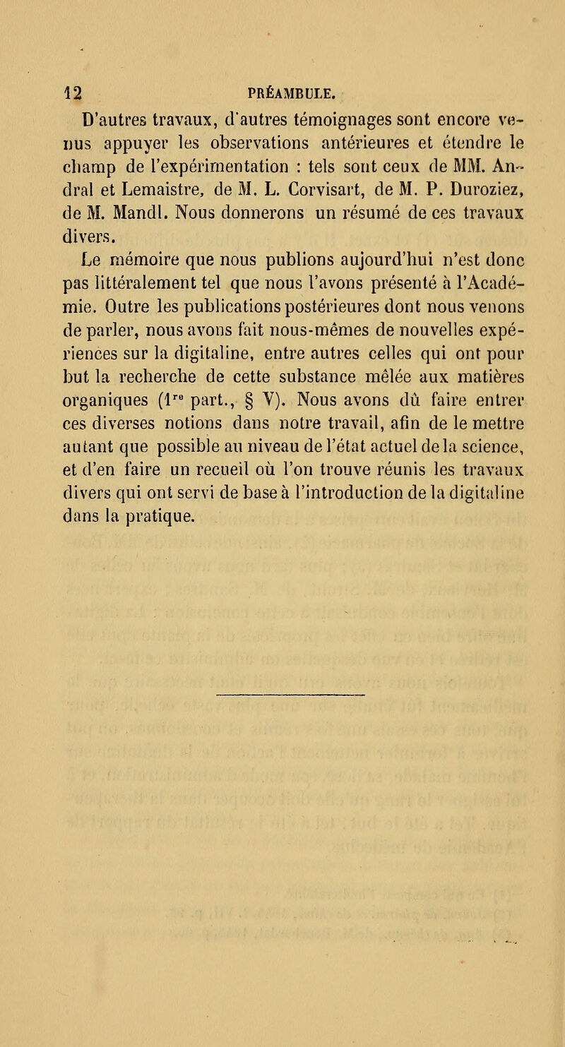 D'autres travaux, d'autres témoignages sont encore ve- nus appuyer les observations antérieures et étendre le cliamp de l'expérimentation : tels sont ceux de MM. An-- dral et Lemaistre, de M. L. Corvisart, de M. P. Duroziez, de M. Mandl. Nous donnerons un résumé de ces travaux divers. Le mémoire que nous publions aujourd'hui n'est donc pas littéralement tel que nous l'avons présenté à l'Acadé- mie. Outre les publications postérieures dont nous venons de parler, nous avons fait nous-mêmes de nouvelles expé- riences sur la digitaline, entre autres celles qui ont pour but la recherche de cette substance mêlée aux matières organiques (1 part., § V). Nous avons dû faire entrer ces diverses notions dans notre travail, afin de le mettre autant que possible au niveau de l'état actuel delà science, et d'en faire un recueil où l'on trouve réunis les travaux divers qui ont servi de base à l'introduction de la digitaline dans la pratique.