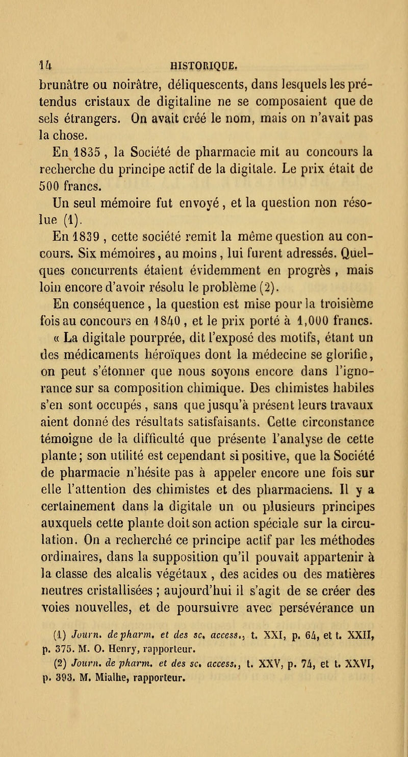 brunâtre OU noirâtre, déliquescents, dans lesquels les pré- tendus cristaux de digitaline ne se composaient que de sels étrangers. On avait créé le nom, mais on n'avait pas la chose. En 1835 , la Société de pharmacie mit au concours la recherche du principe actif de la digitale. Le prix était de 500 francs. Un seul mémoire fut envoyé , et la question non réso- lue (1). En 1839 , cette société remit la même question au con- cours. Six mémoires, au moins, lui furent adressés. Quel- ques concurrents étaient évidemment en progrès , mais loin encore d'avoir résolu le problème (2). En conséquence , la question est mise pour la troisième fois au concours en ISZiO , et le prix porté à 1,000 francs. « La digitale pourprée, dit l'exposé des motifs, étant un des médicaments héroïques dont la médecine se glorifie, on peut s'étonner que nous soyons encore dans l'igno- rance sur sa composition chimique. Des chimistes habiles s'en sont occupés , sans que jusqu'à présent leurs travaux aient donné des résultats satisfaisants. Cette circonstance témoigne de la difficulté que présente l'analyse de cette plante; son utilité est cependant si positive, que la Société de pharmacie n'hésite pas à appeler encore une fois sur elle l'attention des chimistes et des pharmaciens. Il y a certainement dans la digitale un ou plusieurs principes auxquels cette plante doit son action spéciale sur la circu- lation. On a recherché ce principe actif par les méthodes ordinaires, dans la supposition qu'il pouvait appartenir à la classe des alcalis végétaux , des acides ou des matières neutres cristallisées ; aujourd'hui il s'agit de se créer des voies nouvelles, et de poursuivre avec persévérance un (1) Juurn. depkarm. et des se, access,, t. XXI, p. 6/i, et t. XXII, p. 375. M. 0. Henry, rapporteur. (2) Joiirn. de pkarm. et des se, access,, t. XXV, p. 74, et t. XXVI,