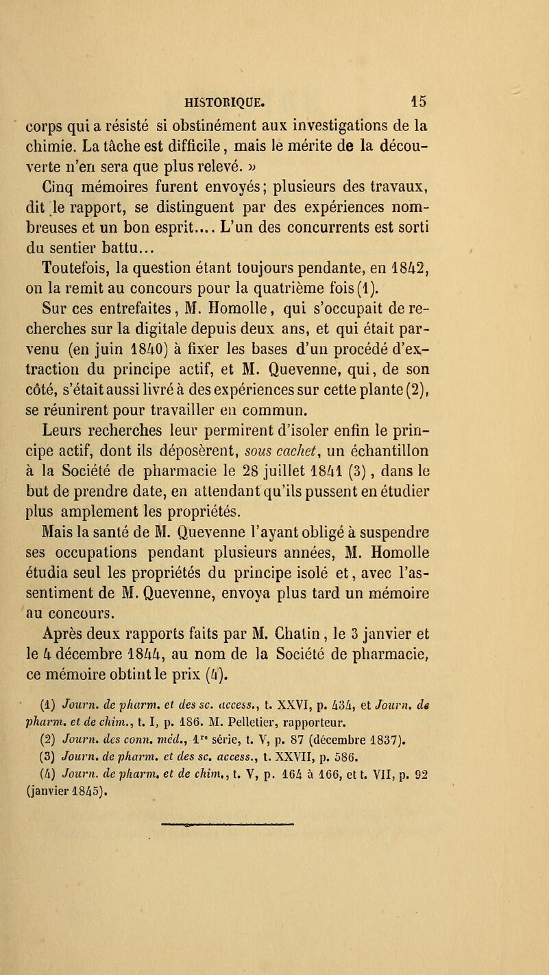 corps qui a résisté si obstinément aux investigations de la chimie, La tâche est difficile, mais le mérite de la décou- verte n'en sera que plus relevé, w Cinq mémoires furent envoyés ; plusieurs des travaux, dit le rapport, se distinguent par des expériences nom- breuses et un bon esprit.... L'un des concurrents est sorti du sentier battu... Toutefois, la question étant toujours pendante, en 1842, on la remit au concours pour la quatrième fois(l). Sur ces entrefaites, M. Homolle, qui s'occupait de re- cherches sur la digitale depuis deux ans, et qui était par- venu (en juin 1840) à fixer les bases d'un procédé d'ex- traction du principe actif, et M. Quevenne, qui, de son côté, s'était aussi livré à des expériences sur cette plante (2), se réunirent pour travailler eu commun. Leurs recherches leur permirent d'isoler enfin le prin- cipe actif, dont ils déposèrent, sous cachet, un échantillon à la Société de pharmacie le 28 juillet 1841 (3), dans le but de prendre date, en attendant qu'ils pussent en étudier plus amplement les propriétés. Mais la santé de M. Quevenne l'ayant obligé à suspendre ses occupations pendant plusieurs années, M. Homolle étudia seul les propriétés du principe isolé et, avec l'as- sentiment de M. Quevenne, envoya plus tard un mémoire au concours. Après deux rapports faits par M. Chalin, le 3 janvier et le k décembre 1844, au nom de la Société de pharmacie, ce mémoire obtint le prix {d). (1) Journ. de pliarm. et des se. access., t. XXVI, p. hoà, et Journ. de pharni. et de chim., t. I, p. 186. M. Pelletier, rapporteur. (2) Journ. des conn. méd., i^° série, t. Y, p. 87 (décembre 1837). (3) Journ. de pharm. et des se. access., t. XXVII, p. 586. (A) Journ. de pliarm, et de chim,, t. V, p. 16i ù 166, et t. VII, p. 92 (janvier 18A5).