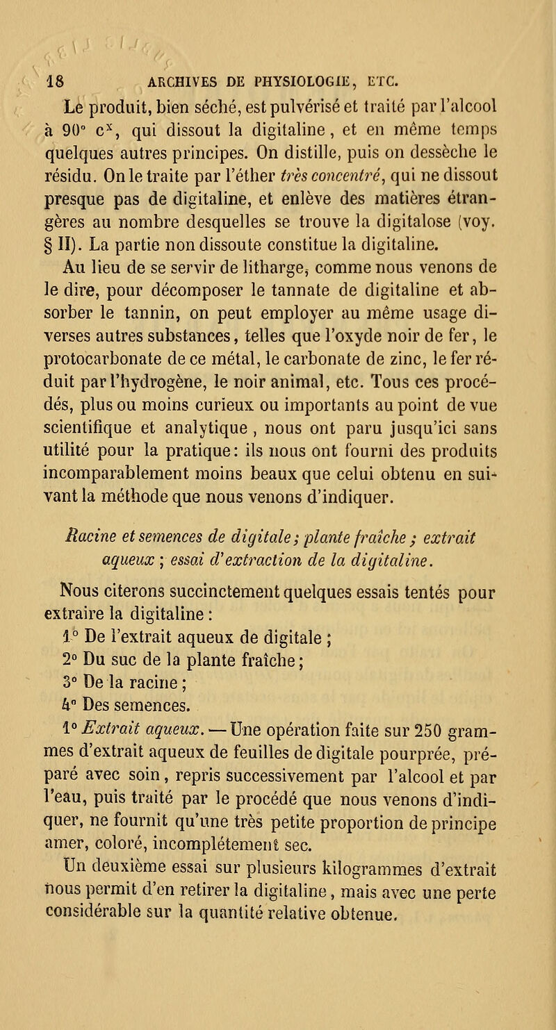 Le produit, bien séché, est pulvérisé et traité par l'alcool à 90 c^, qui dissout la digitaline, et en même temps quelques autres principes. On distille, puis on dessèche le résidu. On le traite par l'éther ù^cs concentré^ qui ne dissout presque pas de digitaline, et enlève des matières étran- gères au nombre desquelles se trouve la digitalose {voy. § II). La partie non dissoute constitue la digitaline. Au lieu de se servir de litharge, comme nous venons de le dire, pour décomposer le tannate de digitaline et ab- sorber le tannin, on peut employer au même usage di- verses autres substances, telles que l'oxyde noir de fer, le protocarbonate de ce métal, le carbonate de zinc, le fer ré- duit par l'hydrogène, le noir animal, etc. Tous ces procé- dés, plus ou moins curieux ou importants au point de vue scientifique et analytique , nous ont paru jusqu'ici sans utilité pour la pratique: ils nous ont fourni des produits incomparablement moins beaux que celui obtenu en sui- vant la méthode que nous venons d'indiquer. Racine et semences de digitale ; plante fraîche ; extrait aqueux ; essai d'extraction de la digitaline. Nous citerons succinctement quelques essais tentés pour extraire la digitaline : 1° De l'extrait aqueux de digitale ; 2° Du suc de la plante fraîche ; 3° De la racine ; h Des semences. 1° Extrait aqueux. —\]ne. opération faite sur 250 gram- mes d'extrait aqueux de feuilles de digitale pourprée, pré- paré avec soin, repris successivement par l'alcool et par l'eau, puis traité par le procédé que nous venons d'indi- quer, ne fournit qu'une très petite proportion de principe amer, coloré, incomplètement sec. Un deuxième essai sur plusieurs kilogrammes d'extrait îîous permit d'en retirer la digitaline, mais avec une perte considérable sur la quantité relative obtenue.