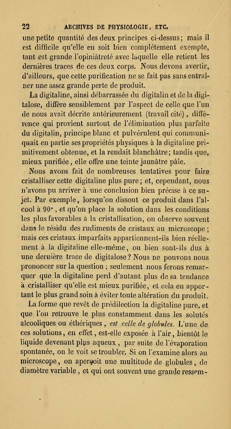 une petite quantité des deux principes ci-dessus; mais il est difficile qu'elle en soit bien complètement exempte, tant est grande l'opiniâtreté avec laquelle elle retient les dernières traces de ces deux corps. Nous devons avertir, d'ailleurs, que cette purification ne se fait pas sans entraî- ner une assez grande perte de produit. La digitaline, ainsi débarrassée du digitalin et de la digi- talose, diffère sensiblement par l'aspect de celle que l'un de nous avait décrite antérieurement (travail cité), diffé- rence qui provient surtout de l'élimination plus parfaite du digitalin, principe blanc et pulvérulent qui communi- quait en partie ses propriétés physiques à la digitaline pri- mitivement obtenue, et la rendait blanchâtre; tandis que, mieux purifiée, elle offre une teinte jaunâtre pâle. Nous avons fait de nombreuses tentatives pour faire cristalliser cette digitaline plus pure; et, cependant, nous n'avons pu arriver à une conclusion bien précise à ce su- jet. Par exemple, lorsqu'on dissout ce produit dans l'al- cool à 90°, et qu'on place la solution dans les conditions les plus favorables à la cristallisation, on observe souvent dons le résidu des rudiments de cristaux au microscope ; mais ces cristaux imparfaits appartiennent-ils bien réelle- ment à la digitaline elle-même, ou bien sont-ils dus à une dernière trace de digitalose? Nous ne pouvons nous prononcer sur la question ; seulement nous ferons remar- quer que la digitaline perd d'autant plus de sa tendance à cristalliser qu'elle est mieux purifiée, et cela en appor- tant le plus grand soin à éviter toute altération du produit. La forme que revêt de prédilection la digitaline pure, et que l'on retrouve le plus constamment dans les solutés alcooliques ou éthériques, est celle de globules. L'une de ces solutions, en effet, est-elle exposée à l'air, bientôt le liquide devenant pliis aqueux , par suite de l'évaporation spontanée, on le voit se troubler. Si on l'examine alors au microscope, on aper^it une multitude de globules, de diamètre variable, et qui ont souvent une grande resspm-