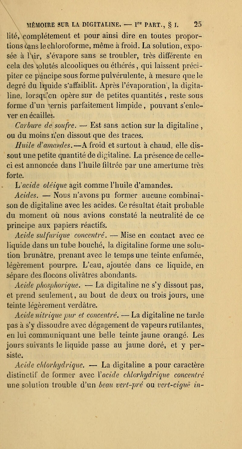 lité, complètement et pour ainsi dire en toutes propor- tions àans le chloroforme, même à froid. La solution, expo- sée à W\\\ s'évapore sans se troubler, très différente en cela des ïolutés alcooliques ouélliérés, qui laissent préci- piter ce ptincipe sous forme pulvérulente, à mesure que le degré du liquide s'affaiblit. Après l'évaporation', la digita- line, lorsqu'on opère sur de petites quantités , reste sous forme d'un Vernis parfaitement limpide, pouvant s'enle- ver en écailles. Carbure de soufre. — Est sans action sur la digitaline , ou du moins n'en dissout que des traces. Biiile d'amandes.—A h'o'id et surtout à chaud, elle dis- sout une petite quantité de digitaline. La présence de celle- ci est annoncée dans l'huile filtrée par une amertume très forte. Uacide oléique agit comme l'huile d'amandes. Acides. — Nous n'avons pu former aucune combinai- son de digitaline avec les acides. Ce résultat était probable du moment où nous avions constaté la neutralité de ce principe aux papiers réactifs. Acide sulfurique concentré. — Mise en contact avec ce liquide dans un tube bouché, la digitaline forme une solu- tion brunâtre, prenant avec le temps une teinte enfumée, légèrement pourpre. L'eau, ajoutée dans ce liquide, en sépare des flocons olivâtres abondants. Acide phosphorique. — La digitaline ne s'y dissout pas, et prend seulement, au bout de deux ou trois jours, une teinte légèrement verdâtre. Acide nitrique pur et concentré. — La digitaline ne tarde pas à s'y dissoudre avec dégagement de vapeurs rutilantes, en lui communiquant une belle teinte jaune orangé. Les jours suivants le liquide passe au jaune doré, et y per- siste. Acide cldorhydrique. — La digitaline a pour caractère distinctif de former avec Vacide chlorhydrique concentré une solution trouble d'un beau vert-pré ou vert-ciguë in-