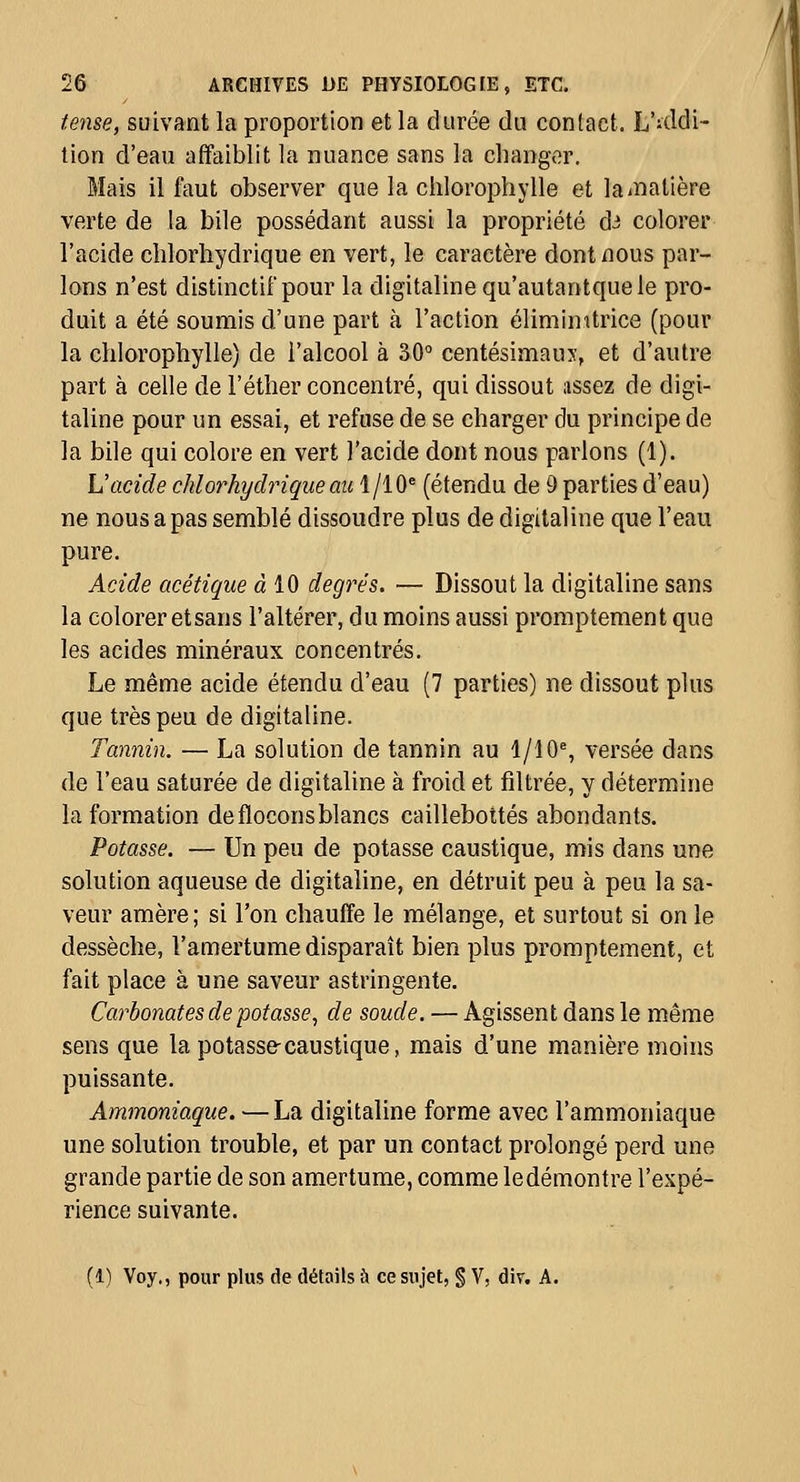 teiise, suivant la proportion et la durée du contact. L'iddi- tion d'eau affaiblit la nuance sans la changer. Mais il faut observer que la chlorophylle et lainalière verte de la bile possédant aussi la propriété dJ colorer l'acide chlorhydrique en vert, le caractère dont nous par- lons n'est distinctif pour la digitaline qu'autantquele pro- duit a été soumis d'une part à l'action éliminitrice (pour la chlorophylle) de l'alcool à 30 centésimaux, et d'autre part à celle de l'éther concentré, qui dissout assez de digi- taline pour un essai, et refuse de se charger du principe de la bile qui colore en vert l'acide dont nous parlons (1). L'acide chlorhydrique au 1/10^ (étendu de 9 parties d'eau) ne nous a pas semblé dissoudre plus de digitaline que l'eau pure. Acide acétique à 10 degrés. — Dissout la digitaline sans la colorer etsans l'altérer, du moins aussi promptement que les acides minéraux concentrés. Le même acide étendu d'eau (7 parties) ne dissout plus que très peu de digitaline. Tannin. — La solution de tannin au 1/10% versée dans de l'eau saturée de digitaline à froid et filtrée, y détermine la formation de flocons blancs caillebottés abondants. Potasse. — Un peu de potasse caustique, mis dans une solution aqueuse de digitaline, en détruit peu à peu la sa- veur amère; si l'on chauffe le mélange, et surtout si on le dessèche, l'amertume disparaît bien plus promptement, et fait place à une saveur astringente. Carbonates de potasse, de soude. — Agissent dans le même sens que la potasse-caustique, mais d'une manière moins puissante. Ammoniaque. —La digitaline forme avec l'ammoniaque une solution trouble, et par un contact prolongé perd une grande partie de son amertume, comme ledémontre l'expé- rience suivante. (1) Voy., pour plus de détails à ce sujet, § V, div. A.