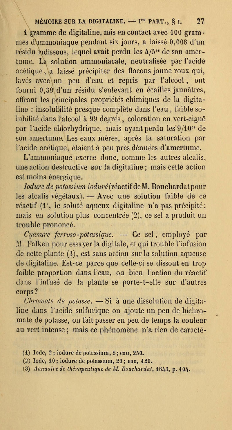 \ \ MÉMOIRE SUR LA DIGITALINE. — I PART., § I. 27 l\ramme de digitaline, mis en contact avec 100 gram- mes d'ammoniaque pendant six jours, a laissé 0,008 d'un résidu i\idissous, lequel avait perdu les 4/5 de son amer- tume. Li^ solution ammoniacale, neutralisée par l'acide acétique,\a laissé précipiter des flocons jaune roux qui, lavés avec\un peu d'eau et repris par l'alcool, ont fourni 0,39\d'un résidu s'enlevant en écailles jaunâtres, offrant les p\'incipales propriétés chimiques de la digita- line : insolubilité presque complète dans l'eau , faible so- lubilité dans l'alcool à 99 degrés, coloration en vert-ciguë par l'acide chlorhydrique, mais ayant perdu les 9/10 de son amertume. Les eaux mères, après la saturation par l'acide acétique, étaient à peu près dénuées d'amertume. L'ammoniaque exerce donc, comme les autres alcalis, une action destructive sur la digitaline ; mais celte action est moins énergique, lodure de potassium zoc^wre (réactif de M. Bouchardatpour les alcalis végétaux).—Avec une solution faible de ce réactif {i\ le soluté aqueux digitaline n'a pas précipité; mais en solution plus concentrée (2), ce sel a produit un trouble prononcé. Cyanure ferroso-potassique. — Ce sel, employé par M. Falken pour essayer la digitale, et qui trouble l'infusion de cette plante (3), est sans action sur la solution aqueuse de digitaline. Est-ce parce que celle-ci se dissout en trop faible proportion dans l'eau, ou bien l'action du réactif dans l'infusé de la plante se porte-t-elle sur d'autres corps ? C/iromate de potasse. — Si à une dissolution de digita- line dans l'acide sulfurlque on ajoute un peu de bichro- mate de potasse, on fait passer en peu de temps la couleur au vert intense ; mais ce phénomène n'a rien de caracté- (1) Iode, 2 ; iodure de potassium, 8 ; eau, 250. (2) Iode, 10 ; iodure de potassium, 20 ; eau, 120.