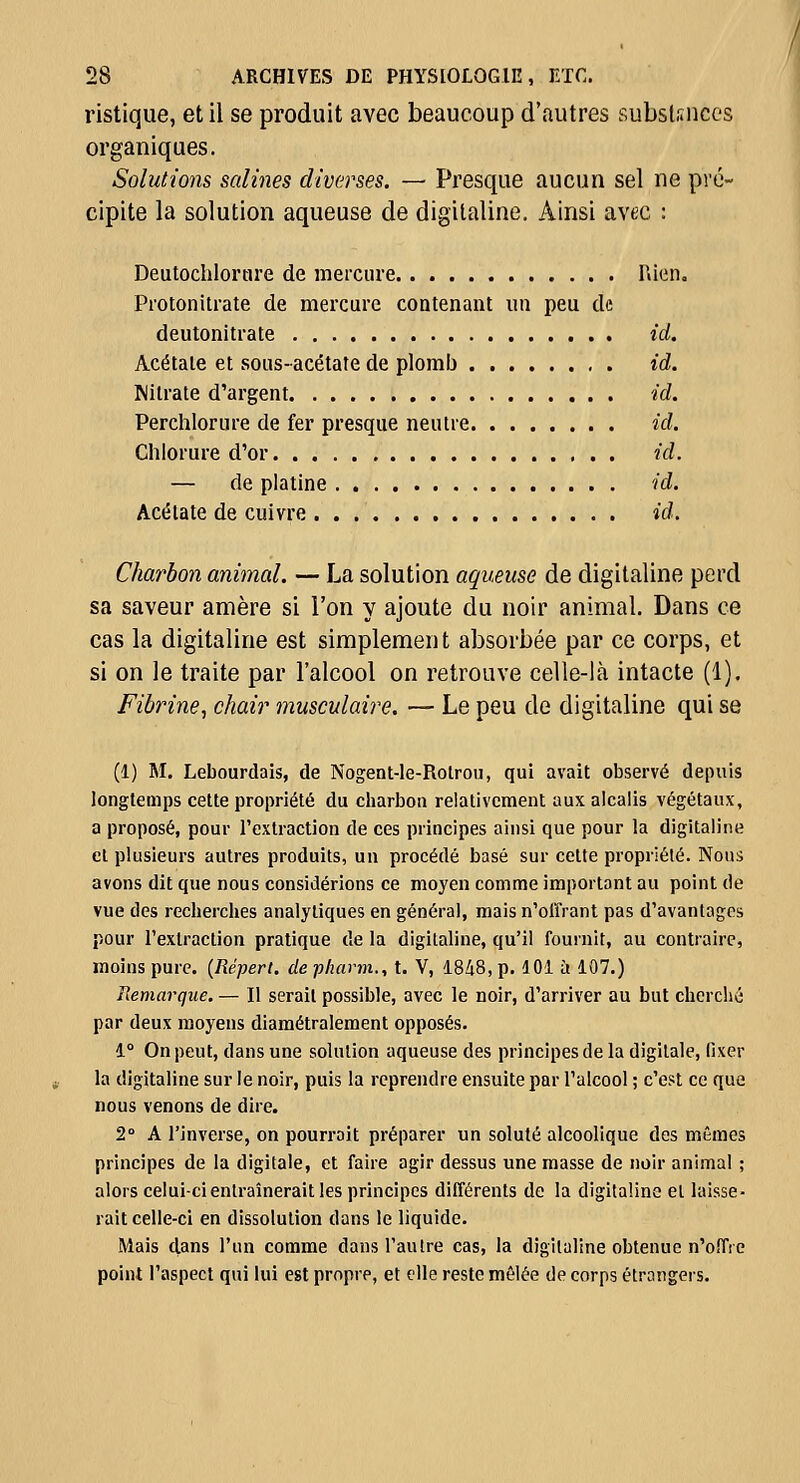 ristique, et il se produit avec beaucoup d'autres substances organiques. Solutions salines diverses. — Presque aucun sel ne pré- cipite la solution aqueuse de digitaline. Ainsi avec : Deutochlorare de mercure Hien. Protonitrate de mercure contenant un peu de deutonitrate id. Acétate et sous-acétate de plomb id. Mitrate d'argent id. Perchlorure de fer presque neutre id. Chlorure d'or id. — de platine id. Acétate de cuivre id. Charbon animal. — La solution aqueuse de digitaline perd sa saveur amère si l'on y ajoute du noir animal. Dans ce cas la digitaline est simplement absorbée par ce corps, et si on le traite par l'alcool on retrouve celle-là intacte (1). Fibrine, chair musculaire. — Le peu de digitaline qui se (1) M. Lebourdais, de Nogent-le-Rolrou, qui avait observé depuis longtemps cette propriété du charbon relativement aux alcalis végétaux, a proposé, pour l'extraction de ces principes ainsi que pour la digitaline et plusieurs autres produits, un procédé basé sur celte propriété. Nous avons dit que nous considérions ce moyen comme important au point de vue des recherches analytiques en général, mais n'olïrant pas d'avantages pour l'extraction pratique de la digitaline, qu'il fournit, au contraire, moins pure. {Répert. de phann., t. V, 1848, p. 101 ù 107.) Remarque. — Il serait possible, avec le noir, d'arriver au but cherché par deux moyens diamétralement opposés. 1° On peut, dans une solution aqueuse des principes de la digitale, fixer la digitaline sur le noir, puis la reprendre ensuite par l'alcool ; c'est ce que nous venons de dire. 2 A l'inverse, on pourrait préparer un soluté alcoolique des mêmes principes de la digitale, et faire agir dessus une masse de noir animal ; alors celui-ci entraînerait les principes différents de la digitaline et laisse- rait celle-ci en dissolution dans le liquide. Mais dans l'un comme dans l'autre cas, la digitaline obtenue n'offre point l'aspect qui lui est propre, et elle reste mêlée de corps étrangers.