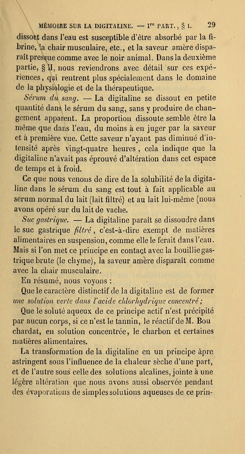 \ \ MÉMOIRE SUR LA DIGITALINE. — 1 PART., § I. 29 dissot\t dans l'eau est susceptible d'être absorbé par la fi- brine, la chair musculaire, etc., et la saveur araère dispa- raîtpresque comme avec le noir animal. Dans la deuxième partie, § \I, nous reviendrons avec détail sur ces expé- riences , qui rentrent plus spécialement dans le domaine de la physiologie et de la thérapeutique. Sérum du sang. — La digitaline se dissout en petite quantité danà le sérum du sang, sans y produire de chan- gement apparent. La proportion dissoute semble être la même que dans l'eau, du moins à en juger par la saveur et à première vue. Cette saveur n'ayant pas diminué d'in- tensité après vingt-quatre heures , cela indique que la digitaline n'avait pas éprouvé d'altération dans cet espace de temps et à froid. Ce que nous venons de dire de la solubilité de la digita- line dans le sérum du sang est tout à fait applicable au sérum normal du lait (lait filtré) et au lait lui-même (nous avons opéré sur du lait de vache. Suc gastrique. — La digitaline paraît se dissoudre dans le suc gastrique filtré, c'est-à-dire exempt de matières alimentaires en suspension, comme elle le ferait dans l'eau. Mais si l'on met ce principe en contact avec la bouillie gas- trique brute (le chyme), la saveur anière disparaît comme avec la chair musculaire. En résumé, nous voyons : Que le caractère distinctif de la digitaline est de former une solution verte dans l'acide cldorhydrique concentré ; Que le soluté aqueux de ce principe actif n'est précipité par aucun corps, si ce n'est le tannin, le réactif de M. Bou chardat, en solution concentrée, le charbon et certaines matières alimentaires. La transformation de la digitaline en un principe âpre astringent sous l'influence de la chaleur sèche d'une part, et de l'autre sous celle des solutions alcalines, jointe à une légère altération que nous avons aussi observée pendant des évaporalions de simples solutions aqueuses de ce prin-