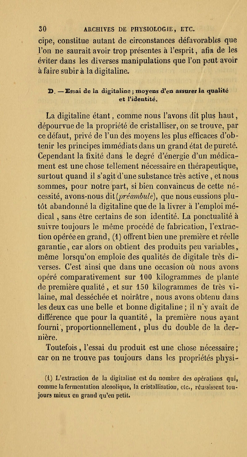 cipe, constitue autant de circonstances défavorables que l'on ne saurait avoir trop présentes à l'esprit, afia de les éviter dans les diverses manipulations que l'on paut avoir à faire subir à la digitaline. s. —Essai de !a âigitaiioe ; moyens d'en assurer la qualité et l'identité. La digitaline étant, comme nous l'avons dit plus haut, dépourvue de la propriété de cristalliser, on se trouve, par ce défaut, privé de l'un des moyens les plus efficaces d'ob- tenir les principes immédiats dans un grand état de pureté. Cependant la fixité dans le degré d'énergie d'un médica- ment est une chose tellement nécessaire en thérapeutique, surtout quand il s'agit d'une substance très active, et nous sommes, pour notre part, si bien convaincus de cette né- cessité, avons-nous dît {préambule), que nous eussions plu- tôt abandonné la digitaline que de la livrer à l'emploi mé- dical , sans être certains de son identité. La ponctualité à suivre toujours le même procédé de fabrication, l'extrac- tion opérée en grand, (1) offrent bien une première et réelle garantie, car alors on obtient des produits peu variables, même lorsqu'on emploie des qualités de digitale très di- verses. C'est ainsi que dans une occasion où nous avons opéré comparativement sur 100 kilogrammes de plante de première qualité , et sur 150 kilogrammes de très vi- laine, mal desséchée et noirâtre, nous avons obtenu dans les deux cas une belle et bonne digitaline ; il n'y avait de différence que pour la quantité, la première nous ayant fourni, proportionnellement, plus du double de la der- nière. Toutefois , l'essai du produit est une chose nécessaire ; car on ne trouve pas toujours dans les propriétés physi- (i) L'extraclion de la digitaline est du nombre des opérations qui, comme la ferraentalion alcoolique, la cristallisation, etc., réussissent tou- jours mieux en grand qu'en petit.
