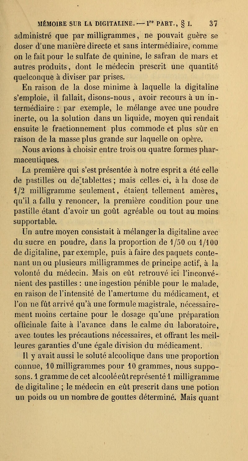 administré que par milligrammes, ne pouvait guère se doser d'une manière directe et sans intermédiaire, comme on le fait pour le sulfate de quinine, le safran de mars et autres produits, dont le médecin prescrit une quantité quelconque à diviser par prises. En raison de la dose minime à laquelle la digitaline s'emploie, il fallait, disons-nous , avoir recours à un in- termédiaire : par exemple, le mélange avec une poudre inerte, ou la solution dans un liquide, moyen qui rendait ensuite le fractionnement plus commode et plus sûr en raison de la masse plus grande sur laquelle on opère. Nous avions à choisir entre trois ou quatre formes phar- maceutiques. La première qui s'est présentée à notre esprit a été celle de pastilles ou de'^tablettes ; mais celles-ci, à la dose de 1/2 milligramme seulement, étaient tellement amères, qu'il a fallu y renoncer, la première condition pour une pastille étant d'avoir un goût agréable ou tout au moins supportable. Un autre moyen consistait à mélanger la digitahne avec du sucre en poudre, dans la proportion de 1/50 ou 1/100 de digitaline, par exemple, puis à faire des paquets conte- nant un ou plusieurs milligrammes de principe actif, à la volonté du médecin. Mais on eût retrouvé ici l'inconvé- nient des pastilles : une ingestion pénible pour le malade, en raison de l'intensité de l'amertume du médicament, et l'on ne fût arrivé qu'à une formule magistrale, nécessaire- ment moins certaine pour le dosage qu'une préparation officinale faite à l'avance dans le calme du laboratoire, avec toutes les précautions nécessaires, et offrant les meil- leures garanties d'une égale division du médicament. Il y avait aussi le soluté alcoolique dans une proportion connue, 10 millig-rarames pour 10 grammes, nous suppo- sons. 1 gramme de cet alcoolé eût représenté 1 milligramme de digitaline ; le médecin en eût prescrit dans une potion un poids ou un nombre de gouttes déterminé. Mais quant