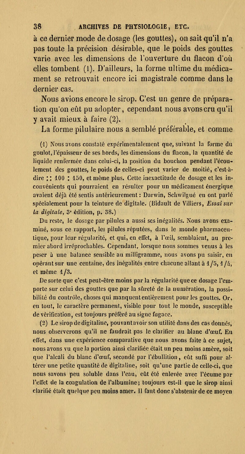 à ce dernier mode de dosage (les gouttes), on sait qu'il n'a pas toute la précision désirable, que le poids des gouttes varie avec les dimensions de l'ouverture du flacon d'où elles tombent (1). D'ailleurs, la forme ultime du médica- ment se retrouvait encore ici magistrale comme dans le dernier cas. Nous avions encore le sirop. C'est un genre de prépara- tion qu'on eût pu adopter, cependant nous avons cru qu'il y avait mieux à faire (2). La forme pilulaire nous a semblé préférable, et comme (1) Nous avons conslalé expérimentalement que, suivant la forme du goulot, l'épaisseur de ses bords, les dimensions du flacon, la quantité de liquide renfermée dans celui-ci, la position du bouchon pendant l'écou- lement des gouttes, le poids de celles-ci peut varier de moitié, c'est-à- dire : : 100 : ISO, et même plus. Cette inexactitude de dosage et les in- convénients qui pourraient en résulter pour un médicament énergique avaient déjà été sentis antérieurement : Darwin, Schwiigué en ont parlé spécialement pour la teinture de digitale. (Bidault de Villiers, Essai sur la digitale, 3 édition, p. 38.) Du reste, le dossge par pilules a aussi ses inégalités. Nous avons exa- miné, sous ce rapport, les pilules réputées, dans le monde pharmaceu- tique, pour leur régularité, et qui, en effet, à l'œil, semblaient, au pre- mier abord irréprochables. Cependant, lorsque nous sommes venus à les peser à une balance sensible au milligramme, nous avons pu saisir, en opérant sur une centaine, des inégalités entre chacune allant à 1/5, l//i, et même 1/3. De sorte que c'est peut-être moins par la régularité que ce dosage l'em- porte sur celui des gouttes que par la sûreté de la numération, la possi- bilité du contrôle, choses qui manquent entièrement pour les gouttes. Or, en tout, le caractère permanent, visible pour tout le monde, susceptible de vérification, est toujours préféré au signe fugace. (2) Le sirop de digitaline, pouvant avoir son utilité dans des cas donnés, nous observerons qu'il ne faudrait pas le clarifier au blanc d'œuf. En efl'et, dans une expérience comparative que nous avons faite à ce sujet, nous avons vu que la portion ainsi clarifiée était un peu moins amère, soit que l'alcali du blanc d'œuf, secondé par l'ébullition, eût suffi pour al- térer une petite quantité de digitaline, soit qu'une partie de celle-ci, que nous savons peu soluble dans l'eau, eût été enlevée avec l'écume par l'effet de la coagulation de l'albumine; toujours est-il que le sirop ainsi clarifié était quelque peu moins amer. Il faut donc s'abstenir de ce moyen