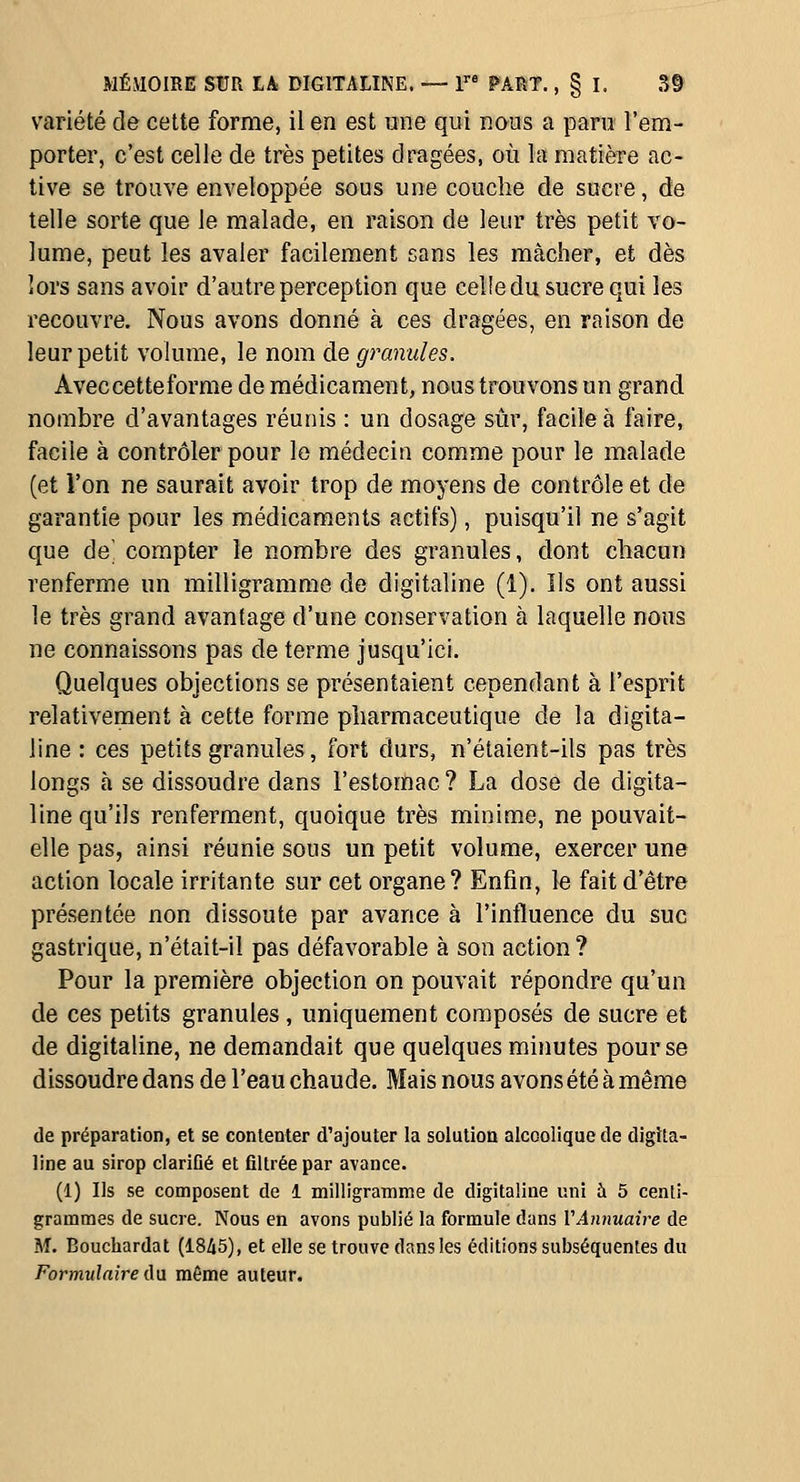 variété de cette forme, il en est une qui roos a para î'em- porter, c'est celle de très petites dragées, où la matière ac- tive se trouve enveloppée sous une couche de sucre, de telle sorte que le malade, en raison de leur très petit vo- lume, peut les avaler facilement sans les mâcher, et dès lors sans avoir d'autre perception que celle du sucre qui les recouvre. Nous avons donné à ces dragées, en raison de leur petit volume, le nom de granules. Avec cet te forme de médicament, nous trouvons un grand nombre d'avantages réunis : un dosage sûr, facile à faire, facile à contrôler pour le médecin comme pour le malade (et l'on ne saurait avoir trop de moyens de contrôle et de garantie pour les médicaments actifs), puisqu'il ne s'agit que de' compter le nombre des granules, dont chacun renferme un milligramme de digitaline (1). Ils ont aussi le très grand avantage d'une conservation à laquelle nous ne connaissons pas de terme jusqu'ici. Quelques objections se présentaient cependant à l'esprit relativement à cette forme pharmaceutique de la digita- line : ces petits granules, fort durs, n'étaient-ils pas très longs à se dissoudre dans l'estomac ? La dose de digita- line qu'ils renferment, quoique très minime, ne pouvait- elle pas, ainsi réunie sous un petit volume, exercer une action locale irritante sur cet organe? Enfin, le fait d'être présentée non dissoute par avance à l'influence du suc gastrique, n'était-il pas défavorable à son action ? Pour la première objection on pouvait répondre qu'un de ces petits granules, uniquement composés de sucre et de digitaline, ne demandait que quelques minutes pour se dissoudre dans de l'eau chaude. Mais nous avons été à même de préparation, et se contenter d'ajouter la solution alcoolique de digita- line au sirop clarifié et filtrée par avance. (1) Ils se composent de 1 milligraTOme de digitaline uni à 5 centi- grammes de sucre. Nous en avons publié la formule dans VAnnuaire de M. Bouchardat (1845), et elle se trouve dans les éditions subséquentes du Formulaire du même auteur.