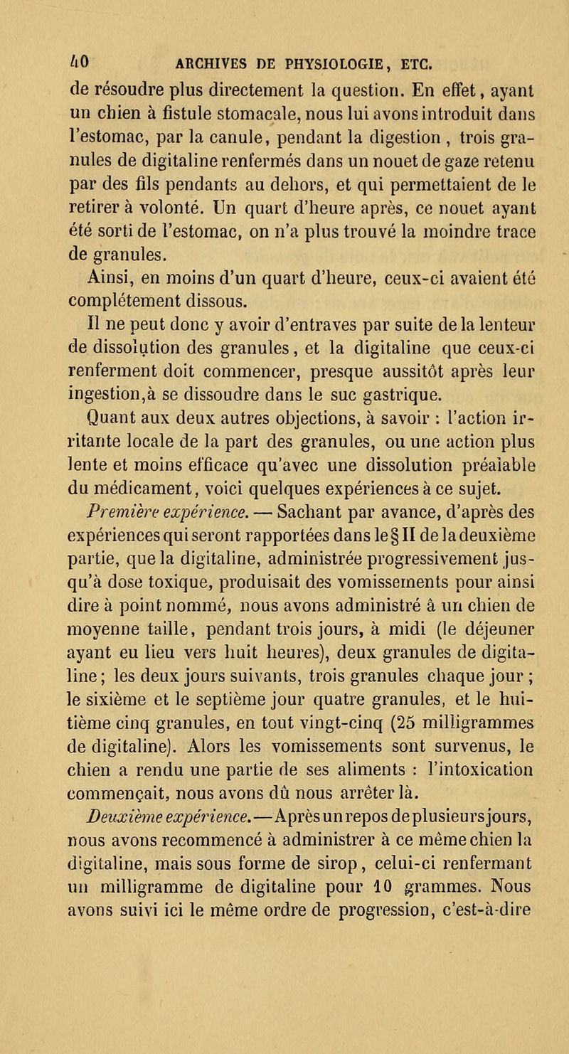 de résoudre plus directement la question. En effet, ayant un chien à fistule stomacale, nous lui avons introduit dans l'estomac, par la canule, pendant la digestion , trois gra- nules de digitaline renfermés dans un nouet de gaze retenu par des fils pendants au dehors, et qui permettaient de le retirer à volonté. Un quart d'heure après, ce nouet ayant été sorti de l'estomac, on n'a plus trouvé la moindre trace de granules. Ainsi, en moins d'un quart d'heure, ceux-ci avaient été complètement dissous. Il ne peut donc y avoir d'entraves par suite de la lenteur de dissolution des granules, et la digitaline que ceux-ci renferment doit commencer, presque aussitôt après leur ingestion,à se dissoudre dans le suc gastrique. Quant aux deux autres objections, à savoir : l'action ir- ritante locale de la part des granules, ou une action plus lente et moins efficace qu'avec une dissolution préalable du médicament, voici quelques expériences à ce sujet. Première expérience. — Sachant par avance, d'après des expériences qui seront rapportées dans le § II de la deuxième partie, que la digitaline, administrée progressivement jus- qu'à dose toxique, produisait des vomissements pour ainsi dire à point nommé, nous avons administré â un chien de moyenne taille, pendant trois jours, à midi (le déjeuner ayant eu lieu vers huit heures), deux granules de digita- line ; les deux jours suivants, trois granules chaque jour ; le sixième et le septième jour quatre granules, et le hui- tième cinq granules, en tout vingt-cinq (25 miUigrammes de digitaline). Alors les vomissements sont survenus, le chien a rendu une partie de ses aliments : l'intoxication commençait, nous avons dû nous arrêter là. Deuxième expérience.—Après un repos de plusieurs jours, nous avons recommencé à administrer à ce même chien la digitaline, mais sous forme de sirop, celui-ci renfermant un milligramme de digitaline pour 10 grammes. Nous avons suivi ici le même ordre de progression, c'est-à-dire