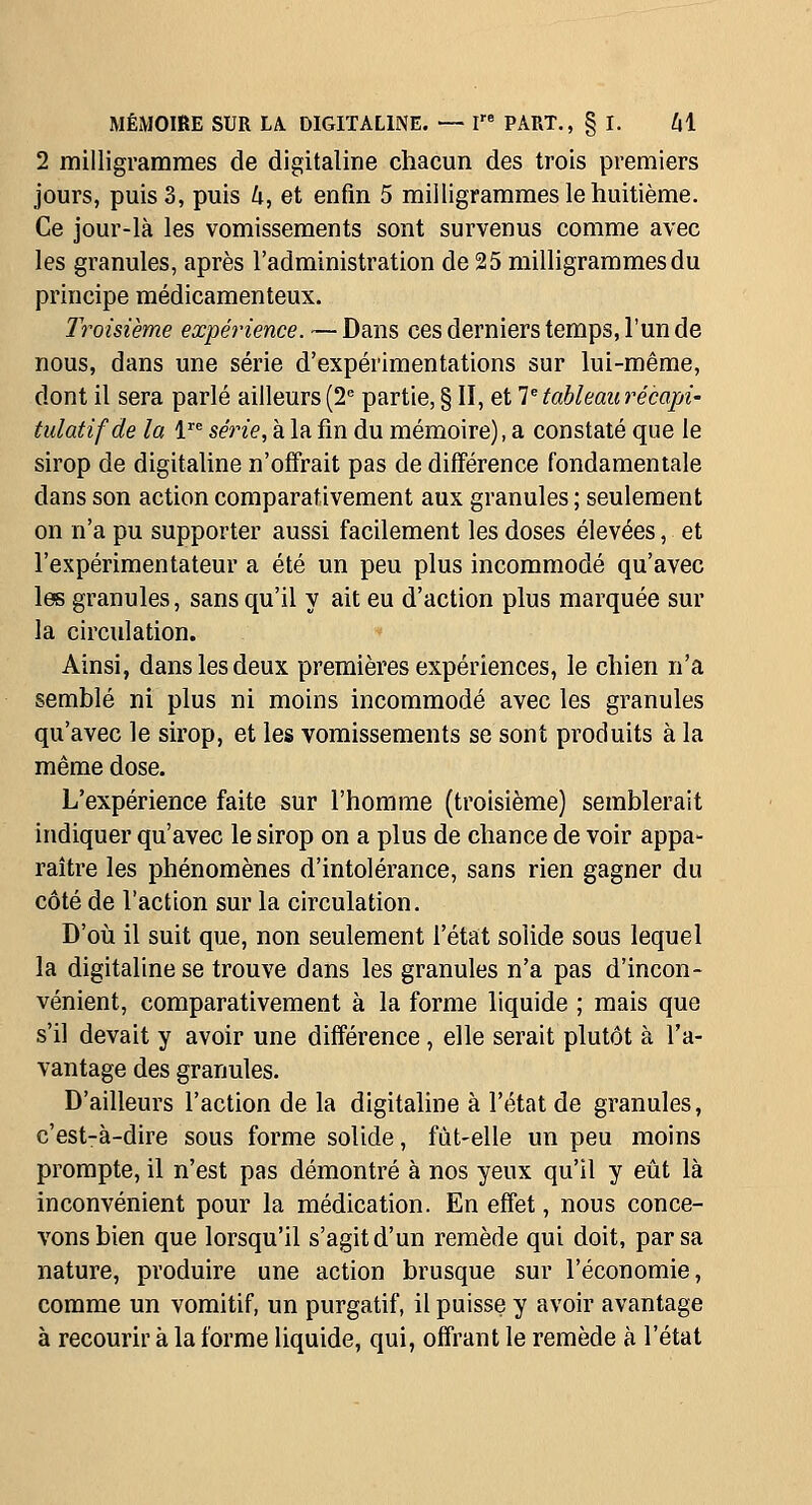2 milligrammes de digitaline chacun des trois premiers jours, puis 3, puis 4, et enfin 5 milligrammes le huitième. Ce jour-là les vomissements sont survenus comme avec les granules, après l'administration de 25 milligrammes du principe médicamenteux. Troisième expérience. — Dans ces derniers temps, l'un de nous, dans une série d'expérimentations sur lui-même, dont il sera parlé ailleurs (2= partie, § II, et lUableau récapi- tulatif de la 1 série, a la fin du mémoire), a constaté que le sirop de digitaline n'offrait pas de différence fondamentale dans son action comparativement aux granules ; seulement on n'a pu supporter aussi facilement les doses élevées, et l'expérimentateur a été un peu plus incommodé qu'avec les granules, sans qu'il y ait eu d'action plus marquée sur la circulation. ^ Ainsi, dans les deux premières expériences, le chien n'a semblé ni plus ni moins incommodé avec les granules qu'avec le sirop, et les vomissements se sont produits à la même dose. L'expérience faite sur l'homme (troisième) semblerait indiquer qu'avec le sirop on a plus de chance de voir appa- raître les phénomènes d'intolérance, sans rien gagner du côté de l'action sur la circulation. D'où il suit que, non seulement l'état solide sous lequel la digitaline se trouve dans les granules n'a pas d'incon- vénient, comparativement à la forme liquide ; mais que s'il devait y avoir une différence , elle serait plutôt à l'a- vantage des granules. D'ailleurs l'action de la digitaline à l'état de granules, c'est-à-dire sous forme solide, fùt-elle un peu moins prompte, il n'est pas démontré à nos yeux qu'il y eût là inconvénient pour la médication. En effet, nous conce- vons bien que lorsqu'il s'agit d'un remède qui doit, par sa nature, produire une action brusque sur l'économie, comme un vomitif, un purgatif, il puisse y avoir avantage à recourir à la forme liquide, qui, offrant le remède à l'état