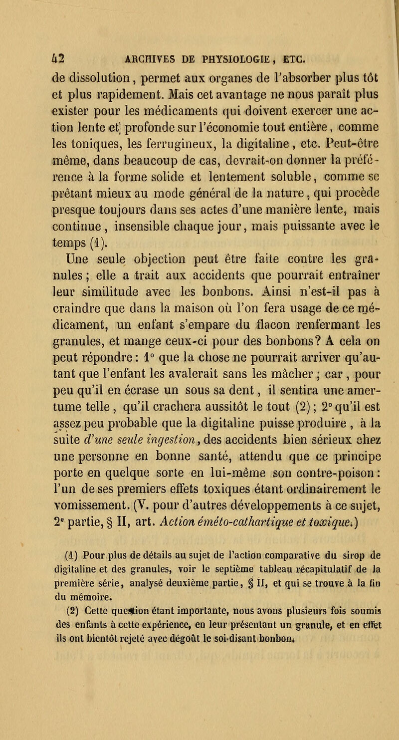 de dissolution, permet aux organes de l'absorber plus tôt et plus rapidement. JVIais cet avantage ne nous paraît plus exister pour les médicaments qui doivent exercer une ac- tion lente et] profonde sur l'économie tout entière, comme les toniques, les ferrugineux, la digitaline, etc. Peut-être même, dans beaucoup de cas, devrait-on donner la préfé- rence à la forme solide et lentement soluble, comme se prêtant mieux au mode général de la nature, qui procède presque toujours dans ses actes d'une manière lente, mais contiime , insensible chaque jour, mais puissante avec le temps (1). Une seule objection peut être faite contre les gra- nules ; elle a trait aux accidents que pourrait entraîner leur similitude avec les bonbons. Ainsi n'est-il pas à craindre que dans la maison où l'on fera usage de ce mé- dicament, un enfant s'empare du flacon renfermant les granules, et mange ceux-ci pour des bonbons? A cela on peut répondre : 1° que la chose ne pourrait arriver qu'au- tant que l'enfant les avalerait sans les mâcher ; car , pour peu qu'il en écrase un sous sa dent, il sentira une amer- tume telle , qu'il crachera aussitôt le tout (2) ; 2° qu'il est assez peu probable que la digitaline puisse produire , à la suite d'une seule ingestion, des accidents bien sérieux chez une personne en bonne santé, attendu que ce principe porte en quelque sorte en lui-même son contre-poison : l'un de ses premiers effets toxiques étant ordinairement le vomissement. (V. pour d'autres développements à ce sujet, 2* partie, § II, art. Action éméto-cathartique et toxique.) (1) Pour plus de détails au sujet de l'action comparative du sirop de digitaline et des granules, voir le septième tableau récapitulatif de la première série, analysé deuxième partie, % II, et qui se trouve à la fin du mémoire. (2) Celte question étant importante, nous avons plusieurs fois soumis des enfants à cette expérience, en leur présentant un granule, et en elfet ils ont bientôt rejeté avec dégoût le soi-disant bonbon*