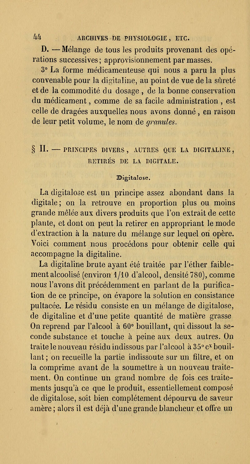 D. —Mélange de tous les produits provenant des opé- rations successives; approvisionnement par masses. 3° La forme médicamenteuse qui nous a paru la plus convenable pour la digitaline, au point de vue de la sûreté et de la commodité du dosage , de la bonne conservation du médicament, comme de sa facile administration , est celle de dragées auxquelles nous avons donné , en raison de leur petit volume, le nom de granules. § II. — PRINCIPES DIVERS , AUTRES QUE LA DIGITALINE, RETIRÉS DE LA DIGITALE. lïigitalosc. La digitalose est un principe assez abondant dans la digitale; on la retrouve en proportion plus ou moins grande mêlée aux divers produits que l'on extrait de cette plante, et dont on peut la retirer en appropriant le mode d'extraction à la nature du mélange sur lequel on opère. Voici comment nous procédons pour obtenir celle qui accompagne la digitaline. La digitaline brute ayant été traitée par l'éther faible- ment alcoolisé (environ 1/10 d'alcool, densité 780), comme nous l'avons dit précédemment en parlant de la purifica- tion de ce principe, on évapore la solution en consistance pultacée. Le résidu consiste en un mélange de digitalose, de digitaline et d'une petite quantité de matière grasse On reprend par l'alcool à 60° bouillant, qui dissout la se- conde substance et touche à peine aux deux autres. On traite le nouveau résidu indissous par l'alcool à 35» c bouil- lant ; on recueille la partie indissoute sur un filtre, et on la comprime avant de la soumettre à un nouveau traite- ment. On continue un grand nombre de fois ces traite- ments jusqu'à ce que le produit, essentiellement composé de digitalose, soit bien complètement dépourvu de saveur amère ; alors il est déjà d'une grande blancheur et offre un