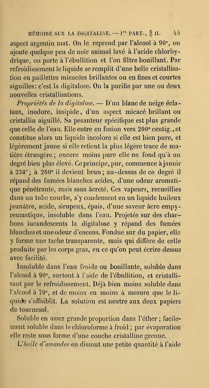 MÉMOII\J- SUR r,A DKilTALLMi:. — r- PART., § II, k5 aspect argentin mat. On le reprend par l'alcool à 90, on ajoute quelque peu de noir animal lavé à l'acide chlorliy- drique, on porte à l'ébullition et l'on filtre bouillant. Par reiVoidissement le liquide se remplit d'une belle cristallisa- tion en paillettes micacées brillantes ou en fines et courtes aiguilles: c'est la digitalose. On la purifie par une ou deux nouvelles cristallisations. Propriétés de la digitalose. — D'un blanc de neige écla- tant, inodore, insipide, d'un aspect micacé brillant ou cristallin aiguillé. Sa pesanteur spécifique est plus grande que celle de l'eau. Elle entre en fusion vers 200''centig.,et constitue alors un liquide incolore si elle est bien pure, et légèrement jaune si elle retient la plus légère trace de ma- tière étrangère ; encore moins pure elle ne fond qu'à un degré bien plus élevé. Ce principe, pur, commence à jaunir à 230'; à 280° il devient brun; au-dessus de ce degré il répand des fumées blanches acides, d'une odeur aromati- que pénétrante, mais sans âcreté. Ces vapeurs, recueillies dans un tube courbe, s'y condensent en un liquide huileux jaunâtre, acide, sirupeux, épais, d'une saveur acre empy- reumatique, insoluble dans l'eau. Projetée sur des char- bons incandescents la digitalose y répand des fumées blanches et une odeur d'encens. Fondue sur du papier, elle y forme une tache transparente, mais qui diffère de celle produite par les corps gras, en ce qu'on peut écrire dessus avec facilité. Insoluble dans l'eau froide ou bouillante, soluble dans l'alcool à 90°, surtout à l'aide de l'ébullition, et cristalli- sant par le refroidissement. Déjà bien moins soluble dans l'alcool à 70, et de moins en moins à mesure que le li- quide s'affaiblit. La solution est neutre aux deux papiers de tournesol. Soluble en assez grande proportion dans l'éther ; facile- ment soluble dans le chloroforme à froid ; par évaporation elle reste sous forme d'une couche cristalline grenue. Vladle d'amandes en dissout une petite quantité à l'aide