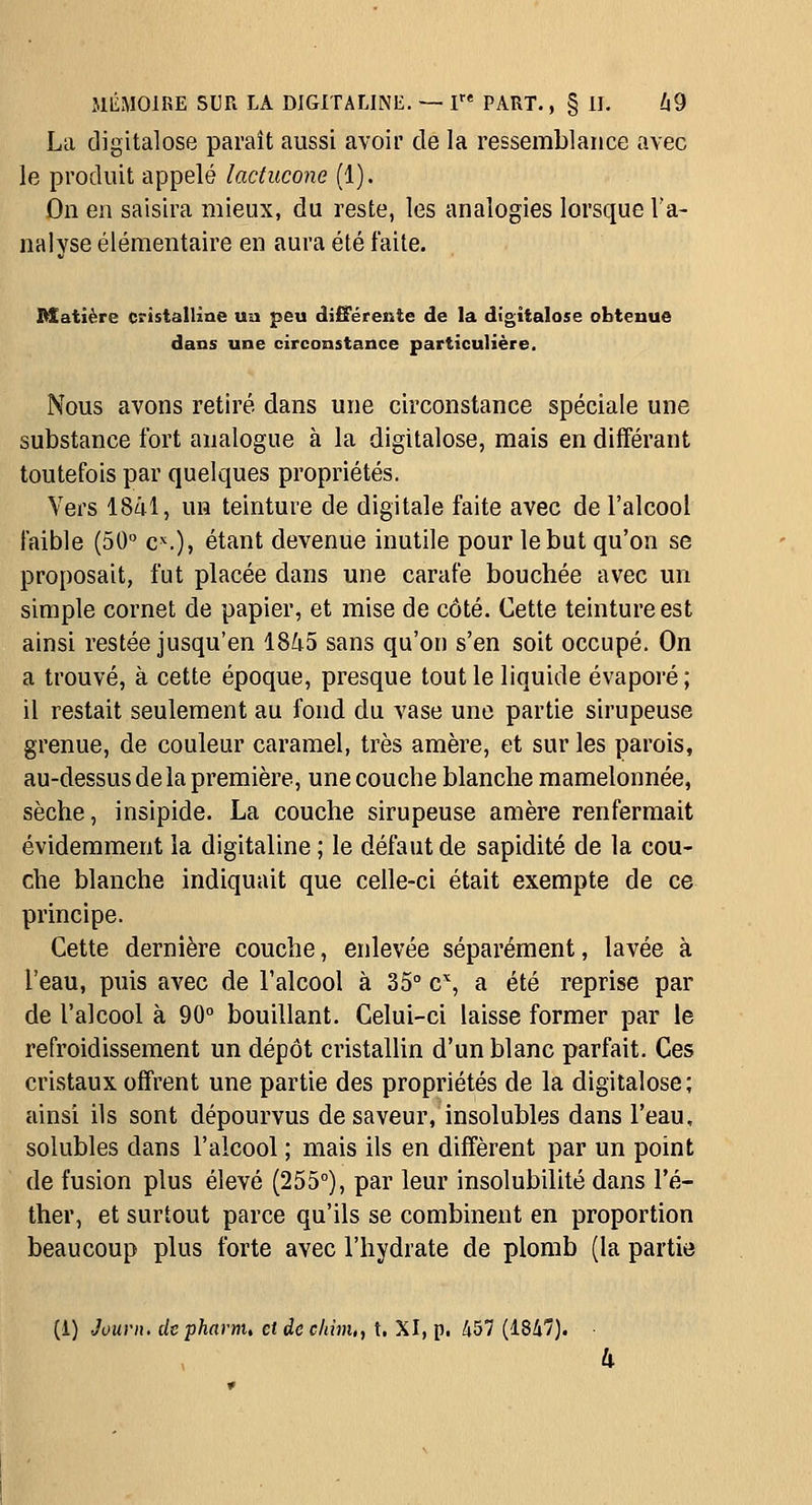 La digitalose paraît aussi avoir de la ressemblance avec le produit appelé lactucone (1). On en saisira mieux, du reste, les analogies lorsque l'a- nalyse élémentaire en aura été faite. Matière cristalline ua peu o[i£rérente de la digitalose obtenue dans une circonstance particulière. Nous avons retiré dans une circonstance spéciale une substance fort analogue à la digitalose, mais en différant toutefois par quelques propriétés. Vers 18al, un teinture de digitale faite avec de l'alcool faible (50 c^.), étant devenue inutile pour le but qu'on se proposait, fut placée dans une carafe bouchée avec un simple cornet de papier, et mise de côté. Cette teinture est ainsi restée jusqu'en 18i5 sans qu'on s'en soit occupé. On a trouvé, à cette époque, presque tout le liquide évaporé ; il restait seulement au fond du vase une partie sirupeuse grenue, de couleur caramel, très amère, et sur les parois, au-dessus delà première, une couche blanche mamelonnée, sèche, insipide. La couche sirupeuse amère renfermait évidemment la digitaline ; le défaut de sapidité de la cou- che blanche indiquait que celle-ci était exempte de ce principe. Cette dernière couche, enlevée séparément, lavée à l'eau, puis avec de l'alcool à 35° c'', a été reprise par de l'alcool à 90° bouillant. Celui-ci laisse former par le refroidissement un dépôt cristallin d'un blanc parfait. Ces cristaux offrent une partie des propriétés de la digitalose; ainsi ils sont dépourvus de saveur, insolubles dans l'eau, solubles dans l'alcool ; mais ils en diffèrent par un point de fusion plus élevé (255°), par leur insolubilité dans l'é- ther, et surtout parce qu'ils se combinent en proportion beaucoup plus forte avec l'hydrate de plomb (la partie (1) Jouvn, depharnu etdeclim,, t. XI, p. 457 (184'7).