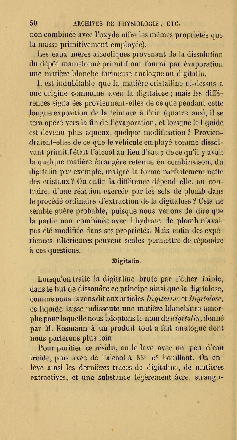 non combinée avec l'oxyde offre les mêmes propriétés que la masse primitivement employée). Les eaux mères alcooliques provenant de la dissolution du dépôt mamelonné primitif ont fourni par évaporation une matière blanche farineuse analogue au digitalin. Il est indubitable que la matière cristalline ci-dessus a une origine commune avec la digitalose; mais les diiïé- rences signalées proviennent-elles de ce que pendant cette longue exposition de la teinture à l'air (quatre ans), il se sera opéré vers la fin de l'évaporation, et lorsque le liquide est devenu plus aqueux, quelque modification ? Provien- draient-elles de ce que le véhicule employé comme dissol- vant primitif était l'alcool au lieu d'eau ; de ce qu'il y avait là quelque matière étrangère retenue en combinaison, du digitalin par exemple, malgré la forme parfaitement nette des cristaux? Ou enfin la différence dépend-elle, au con- traire, d'une réaction exercée par les sels de plomb dans le procédé ordinaire d'extraction de la digitalose ? Cela ne semble guère probable, puisque nous vêtions de dire que la partie non combinée avec l'hydrate de plomb n'avait pas été modifiée dans ses propriétés. Mais enfin des expé- riences ultérieures peuvent seules permettre de répondre à ces questions. Digitalin, Lorsqu'on traite la digitaline brute par l'étiier faible, dans le but de dissoudre ce principe ainsi que la digitalose, comme nous l'avonsdit aux articles Digitaline ei.Digitalose^ ce liquide laisse indissoute une matière blanchâtre amor- phe pour laquelle nous adoptons le nom de digitalin, donné par M. Kosmann à un produit tout à fait analogue dont nous parlerons plus loin. Pour purifier ce résidu, on le lave avec un peu d'eau froide, puis avec de l'alcool à 35 c bouillant. Ou en- lève ainsi les dernières traces de digitaline, de matières extractives, et une substance légèrement acre, strangu-