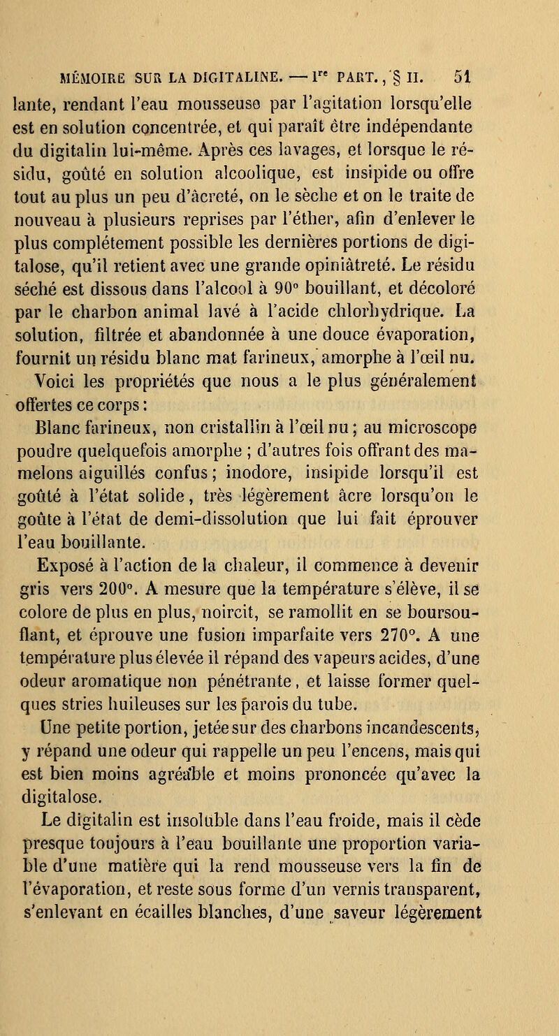 lante, rendant l'eau moiisseuso par l'agitation lorsqu'elle est en solution concentrée, et qui paraît être indépendante du digitalin lui-même. Après ces lavages, et lorsque le ré- sidu, goûté en solution alcoolique, est insipide ou offre tout au plus un peu d'âcreté, on le sèche et on le traite de nouveau à plusieurs reprises par l'éther, afin d'enlever le plus complètement possible les dernières portions de digi- talose, qu'il retient avec une grande opiniâtreté. Le résidu séché est dissous dans l'alcool à 90° bouillant, et décoloré par le charbon animal lavé à l'acide chlorhydrique. La solution, filtrée et abandonnée à une douce évaporation, fournit un résidu blanc mat farineux, amorphe à l'œil nu. Voici les propriétés que nous a le plus généralement offertes ce corps : Blanc farineux, non cristallin à l'œil nu ; au microscope poudre quelquefois amorphe ; d'autres fois offrant des ma- melons aiguillés confus ; inodore, insipide lorsqu'il est goûté à l'état solide, très légèrement acre lorsqu'on le goûte à l'état de demi-dissolution que lui fait éprouver l'eau bouillante. Exposé à l'action de la chaleur, il commence à devenir gris vers 200. A mesure que la température s'élève, il se colore de plus en plus, noircit, se ramollit en se boursou- flant, et éprouve une fusion imparfaite vers 270^ A une température plus élevée il répand des vapeurs acides, d'une odeur aromatique non pénétrante, et laisse former quel- ques stries huileuses sur les parois du tube. Une petite portion, jetée sur des charbons incandescents, y répand une odeur qui rappelle un peu l'encens, mais qui est bien moins agréa'ble et moins prononcée qu'avec la digitalose. Le digitalin est insoluble dans l'eau froide, mais il cède presque toujours à l'eau bouillante une proportion varia- ble d'une matière qui la rend mousseuse vers la fin de l'évaporation, et reste sous forme d'un vernis transparent, s'enlevant en écailles blanches, d'une saveur légèrement