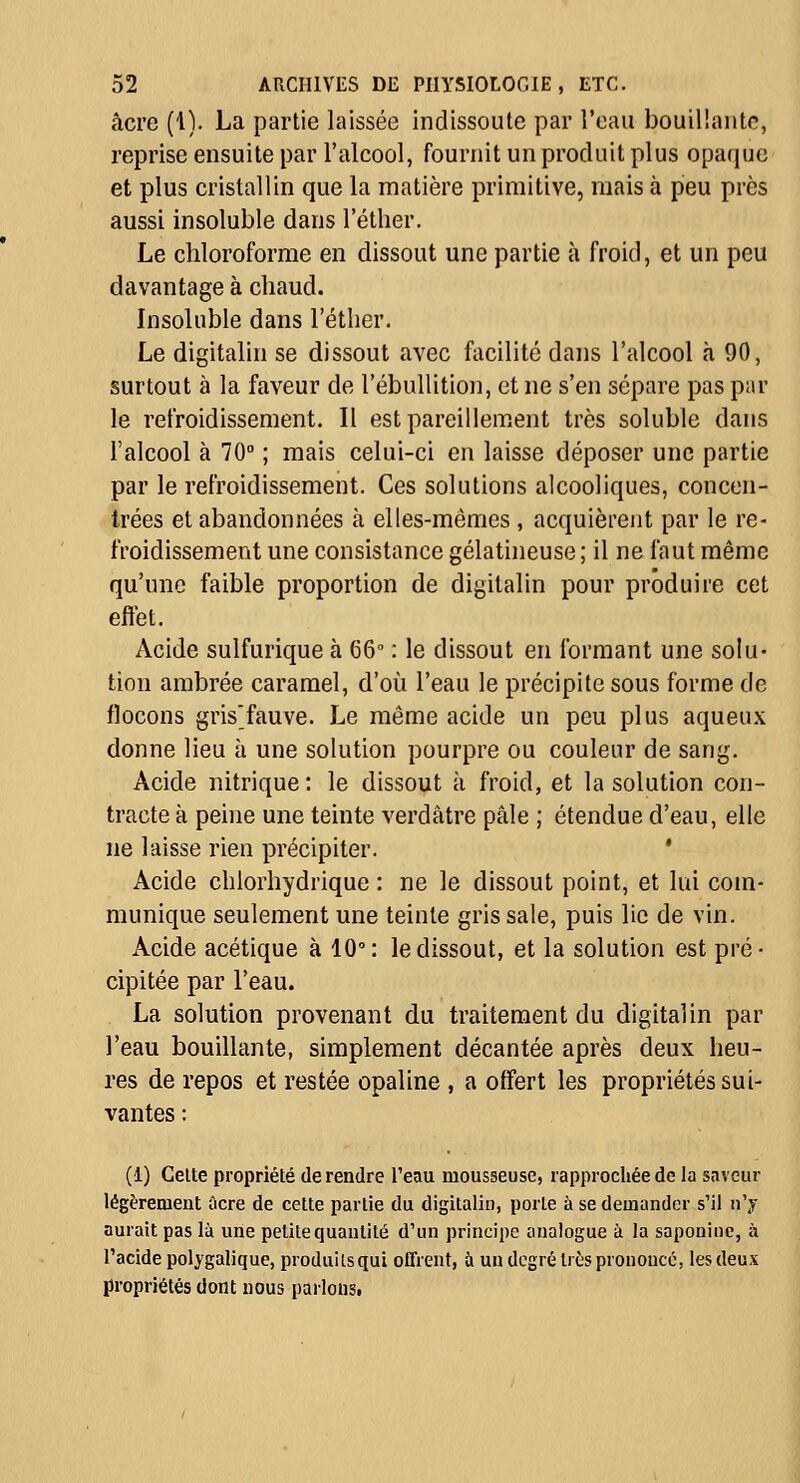 acre (1). La partie laissée indissoute par l'eau bouillante, reprise ensuite par l'alcool, fournit un produit plus opaque et plus cristallin que la matière primitive, mais à peu près aussi insoluble dans l'éther. Le chloroforme en dissout une partie à froid, et un peu davantage à chaud. Insoluble dans l'éther. Le digitalin se dissout avec facilité dans l'alcool à 90, surtout à la faveur de l'ébullition, et ne s'en sépare pas par le refroidissement. Il est pareillement très soluble dans l'alcool à 70° ; mais celui-ci en laisse déposer une partie par le refroidissement. Ces solutions alcooliques, concen- trées et abandonnées à elles-mêmes , acquièrent par le re- froidissement une consistance gélatineuse; il ne faut même qu'une faible proportion de digitalin pour produire cet effet. Acide sulfurique à 66' : le dissout en formant une solu- tion ambrée caramel, d'où l'eau le précipite sous forme de flocons grisfauve. Le même acide un peu plus aqueux donne lieu à une solution pourpre ou couleur de sang. Acide nitrique: le dissout à froid, et la solution con- tracte à peine une teinte verdâtre pâle ; étendue d'eau, elle ne laisse rien précipiter. ' Acide chlorhydrique : ne le dissout point, et lui com- munique seulement une teinte gris sale, puis lie de vin. Acide acétique à 10°: le dissout, et la solution est pré- cipitée par l'eau. La solution provenant du traitement du digitalin par l'eau bouillante, simplement décantée après deux heu- res de repos et restée opaline , a offert les propriétés sui- vantes : (4) CeUe propriété de rendre l'eau mousseuse, rapprochée de la saveur légèrement ûcre de cette partie du digitalin, porte à se demander s'il n'y aurait pas là une petite quantité d'un principe analogue à la saponine, à l'acide polygalique, produits qui offrent, à un degré très prononcé, les deux propriétés dont nous parlons.