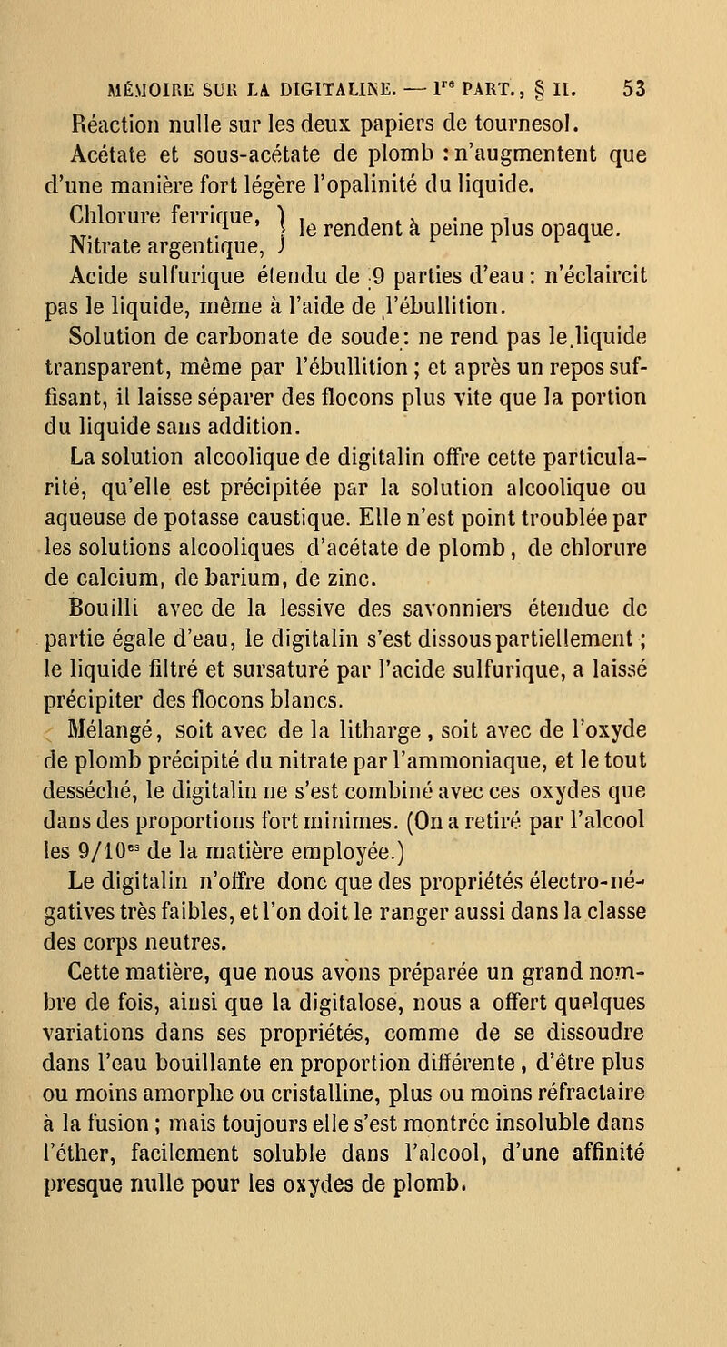 Réaction nulle sur les deux papiers de tournesol. Acétate et sous-acétate de plomb : n'augmentent que d'une manière fort légère l'opalinité du liquide. Chlorure ferrique, | ,e rendent à peine plus opaque. Nitrate argentique, J Acide sulfurique étendu de 9 parties d'eau : n'éclaircit pas le liquide, même à l'aide de l'ébullition. Solution de carbonate de soude: ne rend pas le.liquide transparent, môme par l'ébullition ; et après un repos suf- fisant, il laisse séparer des flocons plus vite que la portion du liquide sans addition. La solution alcoolique de digitalin offre cette particula- rité, qu'elle est précipitée par la solution alcoolique ou aqueuse de potasse caustique. Elle n'est point troublée par les solutions alcooliques d'acétate de plomb, de chlorure de calcium, de barium, de zinc. Bouilli avec de la lessive des savonniers étendue de partie égale d'eau, le digitalin s'est dissous partiellement ; le liquide filtré et sursaturé par l'acide sulfurique, a laissé précipiter des flocons blancs. Mélangé, soit avec de la litharge , soit avec de l'oxyde de plomb précipité du nitrate par l'ammoniaque, et le tout desséché, le digitalin ne s'est combiné avec ces oxydes que dans des proportions fort minimes. (On a retiré par l'alcool les 9/10' de la matière employée.) Le digitalin n'offre donc que des propriétés électro-né- gatives très faibles, et l'on doit le ranger aussi dans la classe des corps neutres. Cette matière, que nous avons préparée un grand nom- bre de fois, ainsi que la digitalose, nous a offert quelques variations dans ses propriétés, comme de se dissoudre dans l'eau bouillante en proportion différente, d'être plus ou moins amorphe ou cristalline, plus ou moins réfractaire à la fusion ; mais toujours elle s'est montrée insoluble dans l'éther, facilement soluble dans l'alcool, d'une affinité presque nulle pour les oxydes de plomb.