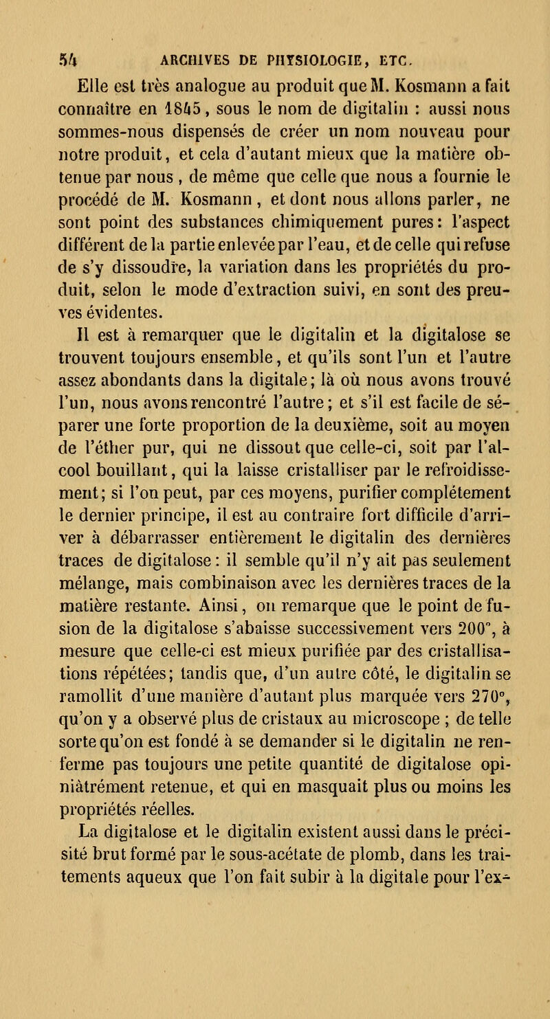 Elle est très analogue au produit que M. Kosmann a fait connaître en 1845, sous le nom de digitalin : aussi nous sommes-nous dispensés de créer un nom nouveau pour notre produit, et cela d'autant mieux que la matière ob- tenue par nous , de même que celle que nous a fournie le procédé de M. Kosmann , et dont nous allons parler, ne sont point des substances chimiquement pures: l'aspect différent delà partie enlevée par l'eau, et de celle qui refuse de s'y dissoudre, la variation dans les propriétés du pro- duit, selon le mode d'extraction suivi, en sont des preu- ves évidentes. Il est à remarquer que le digitalin et la digitalose se trouvent toujours ensemble, et qu'ils sont l'un et l'autre assez abondants dans la digitale; là où nous avons trouvé l'un, nous avons rencontré l'autre; et s'il est facile de sé- parer une forte proportion de la deuxième, soit au moyen de l'éther pur, qui ne dissout que celle-ci, soit par l'al- cool bouillant, qui la laisse cristalliser par le refroidisse- ment; si l'on peut, par ces moyens, purifier complètement le dernier principe, il est au contraire fort difficile d'arri- ver à débarrasser entièrement le digitalin des dernières traces de digitalose: il semble qu'il n'y ait pas seulement mélange, mais combinaison avec les dernières traces de la matière restante. Ainsi, on remarque que le point de fu- sion de la digitalose s'abaisse successivement vers 200, à mesure que celle-ci est mieux purifiée par des cristallisa- tions répétées; tandis que, d'un autre côté, le digitalin se ramollit d'une manière d'autant plus marquée vers 270, qu'on y a observé plus de cristaux au microscope ; de telle sorte qu'on est fondé à se demander si le digitalin ne ren- ferme pas toujours une petite quantité de digitalose opi- niâtrement retenue, et qui en masquait plus ou moins les propriétés réelles. La digitalose et le digitalin existent aussi dans le préci- sité brut formé par le sous-acétate de plomb, dans les trai- tements aqueux que l'on fait subir à la digitale pour l'ex-