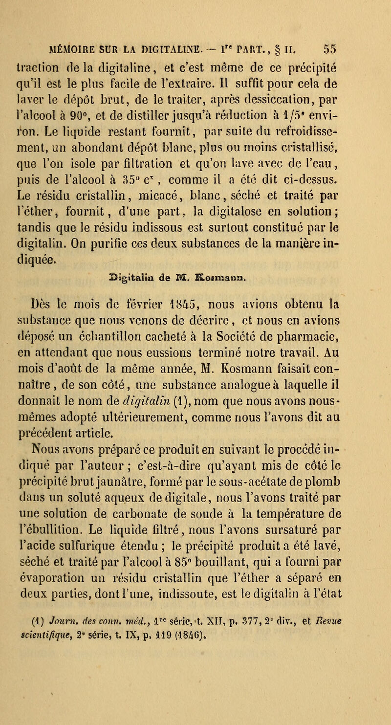 Iraclion de la digitaline, et c'est même de ce précipité qu'il est le plus facile de l'extraire. Il suffit pour cela de laver le dépôt brut, de le traiter, après dessiccation, par l'alcool à 90°, et de distiller jusqu'à réduction à 1/5' envi- ron. Le liquide restant fournit, par suite du refroidisse- ment, un abondant dépôt blanc, plus ou moins cristallisé, que l'on isole par filtration et qu'on lave avec de l'eau, puis de l'alcool à 35 c^ , comme il a été dit ci-dessus. Le résidu cristallin, micacé, blanc, séché et traité par Téther, fournit, d'une part, la digitaloso en solution; tandis que le résidu indissous est surtout constitué par le digitalin. On purifie ces deux substances de la manière in- diquée. 29igita!in de I@. ILocmann. Dès le mois de février 18^5, nous avions obtenu la substance que nous venons de décrire, et nous en avions déposé un échantillon cacheté à la Société de pharmacie, en attendant que nous eussions terminé notre travail. Au mois d'août de la môme année, M. Kosmann faisait con- naître , de son côté, une substance analogue à laquelle il donnait le nom de digitalin (1), nom que nous avons nous- mêmes adopté ultérieurement, comme nous l'avons dit au précédent article. Nous avons préparé ce produit en suivant le procédé in- diqué par l'auteur; c'est-à-dire qu'ayant mis de côté le précipité brut jaunâtre, formé par le sous-acétate de plomb dans un soluté aqueux de digitale, nous l'avons traité par une solution de carbonate de soude à la température de l'ébullition. Le liquide filtré, nous l'avons sursaturé par l'acide sulfurique étendu ; le précipité produit a été lavé, séché et traité par l'alcool à 85° bouillant, qui a fourni par évaporation un résidu cristallin que l'éther a séparé en deux parties, dont l'une, indissoute, est le digitalin à l'état (1) Joum. des conn. méd., i^^ série,!. XII, p. 377, 2 div., et Remte scîenti/ique, 2' série, t. IX, p. 119 (1846).