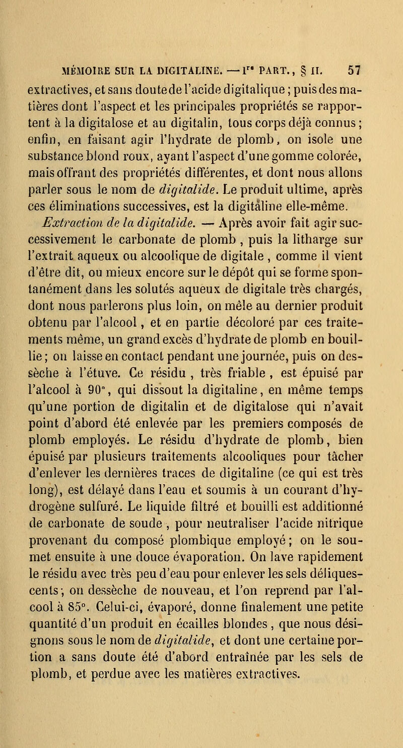 extractives, et sans doutede l'acide digitalique ; puis des ma- tières dont l'aspect et les principales propriétés se rappor- tent à la digitalose et au digitalin, tous corps déjà connus ; enfin, en faisant agir l'hydrate de plomb, on isole une substance blond roux, ayant l'aspect d'une gomme colorée, mais offrant des propriétés différentes, et dont nous allons parler sous le nom de digitalide. Le produit ultime, après ces éliminations successives, est la digitaline elle-même. Extraction de la digitalide. — Après avoir fait agir suc- cessivement le carbonate de plomb , puis la litharge sur l'extrait aqueux ou alcoolique de digitale , comme il vient d'être dit, ou mieux encore sur le dépôt qui se forme spon- tanément dans les solutés aqueux de digitale très chargés, dont nous parlerons plus loin, on mêle au dernier produit obtenu par l'alcool, et en partie décoloré par ces traite- ments même, un grand excès d'hydrate de plomb en bouil- lie; on laisseencontact pendant une journée, puis ondes- sèche à l'étuve. Ce résidu , très friable , est épuisé par l'alcool à 90, qui dissout la digitaline, en même temps qu'une portion de digitalin et de digitalose qui n'avait point d'abord été enlevée par les premiers composés de plomb employés. Le résidu d'hydrate de plomb, bien épuisé par plusieurs traitements alcooliques pour tâcher d'enlever les dernières traces de digitaline (ce qui est très long), est délayé dans l'eau et soumis à un courant d'hy- drogène sulfuré. Le liquide filtré et bouilli est additionné de carbonate de soude , pour neutraliser l'acide nitrique provenant du composé plombique employé ; on le sou- met ensuite à une douce évaporation. On lave rapidement le résidu avec très peu d'eau pour enlever les sels déliques- cents; on dessèche de nouveau, et l'on reprend par l'al- cool à 85°. Celui-ci, évaporé, donne finalement une petite quantité d'un produit en écailles blondes , que nous dési- gnons sous le nom de digitalide^ et dont une certaine por- tion a sans doute été d'abord entraînée par les sels de plomb, et perdue avec les matières extractives.