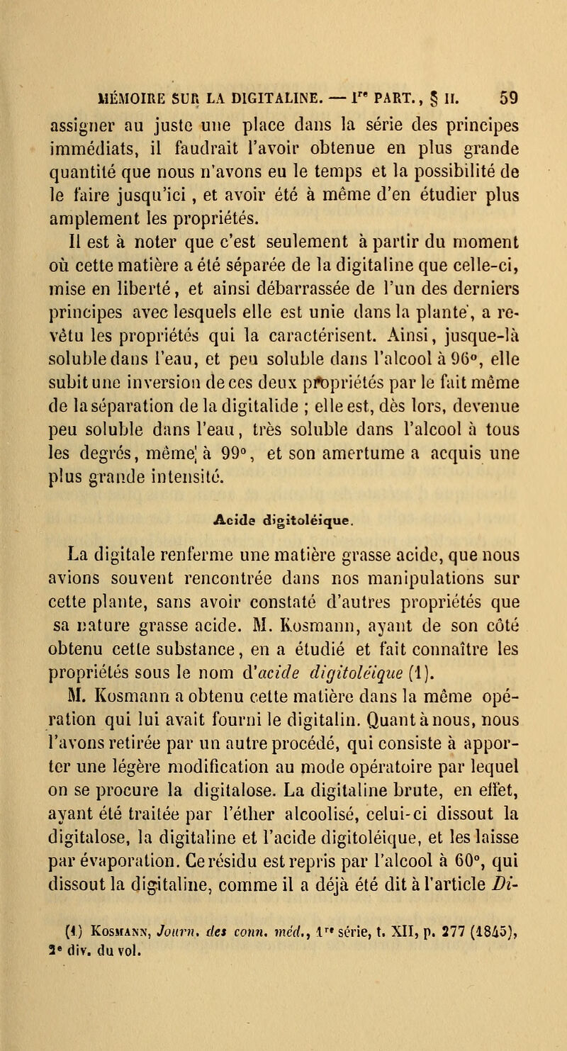 assigner au juste une place dans la série des principes immédiats, il faudrait l'avoir obtenue en plus grande quantité que nous n'avons eu le temps et la possibilité de le faire jusqu'ici, et avoir été à même d'en étudier plus amplement les propriétés. Il est à noter que c'est seulement à partir du moment où cette matière a été séparée de la digitaline que celle-ci, mise en liberté, et ainsi débarrassée de l'un des derniers principes avec lesquels elle est unie dans la plante', a re- vêtu les propriétés qui la caractérisent. Ainsi, jusque-là solubledans l'eau, et peu soluble dans l'alcool à 96», elle subit une inversion de ces deux pit)priétés par le fait même de la séparation de la digitalide ; elle est, dès lors, devenue peu soluble dans l'eau, très soluble dans l'alcool à tous les degrés, même| à 99°, et son amertume a acquis une plus grande intensité. Acide digitoléique. La digitale renferme une matière grasse acide, que nous avions souvent rencontrée dans nos manipulations sur cette plante, sans avoir constaté d'autres propriétés que sa nature grasse acide. M. Rosmann, ayant de son côté obtenu cette substance, en a étudié et fait connaître les propriétés sous le nom d'acide digitoléique (1). M. Kosmann a obtenu celte matière dans la môme opé- ration qui lui avait fourni le digitalin. Quant à nous, nous l'avons retirée par un autre procédé, qui consiste à appor- ter une légère modification au mode opératoire par lequel on se procure la digitalose. La digitaline brute, en eiïèt, ayant été traitée par l'étlier alcoolisé, celui-ci dissout la digitalose, la digitaline et l'acide digitoléique, et les laisse par évaporation. Ce résidu est repris par l'alcool à 60°, qui dissout la digitaline, comme il a déjà été dit à l'article J)i- (f) Kosmann, Jonrn. des conn. mcd,, V série, t. XII, p. 277 (1845), 2* div. du vol.