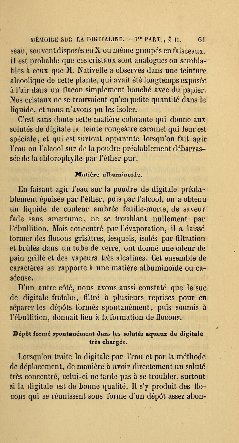 seau, souvent disposés en X ou même groupés en faisceaux, i! est probable que ces cristaux sont analogues ou sembla- bles à ceux que M. Nativelle a observés dans une teinture alcoolique de cette plante, qui avait été longtemps exposée à l'air dans un flacon simplement bouché avec du papier. Nos cristaux ne se troirvaient qu'en petite quantité dans le liquide, et nous n'avons pu les isoler. C'est sans doute cette matière colorante qui donne aux solutés de digitale la teinte rougeâtre caramel qui leur est spéciale, et qui est surtout apparente lorsqu'on fait agir l'eau ou l'alcool sur de la poudre préalablement débarras- sée de la chlorophylle par l'éther pur. Matière albuminoïde. En faisant agir l'eau sur la poudre de digitale préala- blement épuisée par l'éther, puis par l'alcool, on a obtenu un liquide de couleur ambrée feuille-morte, de saveur fade sans amertume, ne se troublant nullement par l'ébullition. Mais concentré par l'évaporation, il a laissé former des flocons grisâtres, lesquels, isolés par filtratiou et brûlés dans un tube de verre, ont donné une odeur de pain grillé et des vapeurs très alcalines. Cet ensemble de caractères se rapporte à une matière albuminoïde ou ca- sée use. D'un autre côté, nous avons aussi constaté que le suc de digitale fraîche, filtré à plusieurs reprises pour en séparer les dépôts formés spontanément, puis soumis à l'ébullition, donnait lieu à la formation de flocons. l>épôt forme spontanément dans les solutés aqueux de digitale très chargés. Lorsqu'on traite la digitale par l'eau et par la méthode de déplacement, de manière à avoir directement un soluté très concentré, celui-ci ne tarde pas à se troubler, surtout si la digitale est de bonne qualité. Il s'y produit des flo- cons qui se réunissent sous forme d'un dépôt assez abon-