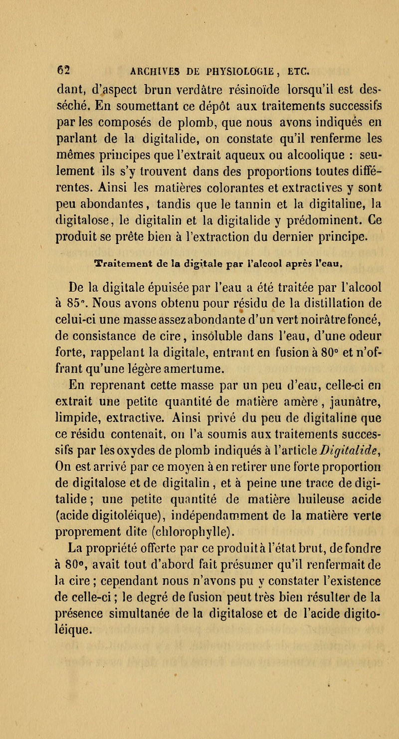 dant, d'aspect brun verdâtre résinoïde lorsqu'il est des- séché. En soumettant ce dépôt aux traitements successifs par les composés de plomb, que nous avons indiqués en parlant de la digitalide, on constate qu'il renferme les mêmes principes que l'extrait aqueux ou alcoolique : seu- lement ils s'y trouvent dans des proportions toutes diffé- rentes. Ainsi les matières colorantes et extraclives y sont peu abondantes, tandis que le tannin et la digitaline, la digitalose, le digitalin et la digitalide y prédominent. Ce produit se prête bien à l'extraction du dernier principe. Traitement de la digitale par l'alcool après l'eau. De la digitale épuisée par l'eau a été traitée par l'alcool à 85. Nous avons obtenu pour résidu de la distillation de celui-ci une masse assez abondante d'un vert noirâtre foncé, de consistance de cire, insoluble dans l'eau, d'une odeur forte, rappelant la digitale, entrant en fusion à 80° et n'of- frant qu'une légère amertume. En reprenant cette masse par un peu d'eau, celle-ci en extrait une petite quantité de matière amère, jaunâtre, limpide, extractive. Ainsi privé du peu de digitaline que ce résidu contenait, on l'a soumis aux traitements succes- sifs par les oxydes de plomb indiqués à Varlicle Digitalide, On est arrivé par ce moyen à en retirer une forte proportion de digitalose et de digitalin, et à peine une trace de digi- talide ; une petite quantité de matière huileuse acide (acide digitoléique), indépendamment de la matière verte proprement dite (chlorophylle). La propriété offerte par ce produità l'état brut, de fondre à SO», avait tout d'abord fait présumer qu'il renfermait de la cire ; cependant nous n'avons pu y constater l'existence de celle-ci ; le degré de fusion peut très bien résulter de la présence simultanée de la digitalose et de l'acide digito- léique.