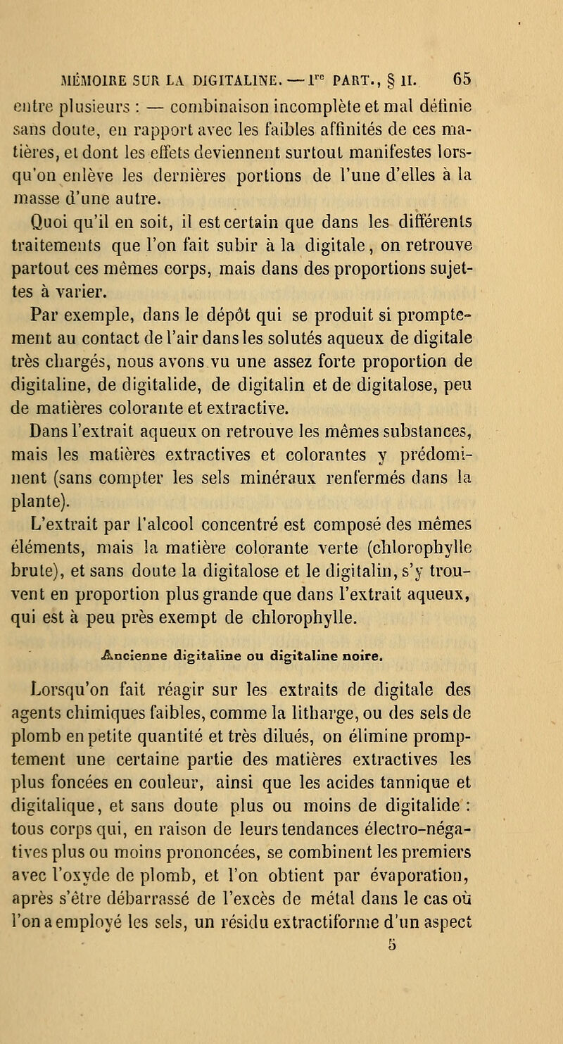 entre plusieurs : — combinaison incomplète et mal détinie sans doute, en rapport avec les faibles affinités de ces ma- tières, et dont les effets deviennent surtout manifestes lors- qu'on enlève les dernières portions de l'une d'elles à la masse d'une autre. Quoi qu'il en soit, il est certain que dans les différents traitements que l'on fait subir à la digitale, on retrouve partout ces mêmes corps, mais dans des proportions sujet- tes à varier. Par exemple, dans le dépôt qui se produit si prompte- ment au contact de l'air dans les solutés aqueux de digitale très chargés, nous avons vu une assez forte proportion de digitaline, de digitalide, de digitalin et de digitalose, peu de matières colorante et extractive. Dans l'extrait aqueux on retrouve les mêmes substances, mais les matières extractives et colorantes y prédomi- nent (sans compter les sels minéraux renfermés dans la plante). L'extrait par l'alcool concentré est composé des mêmes éléments, mais la matière colorante verte (chlorophylle brute), et sans doute la digitalose et le digitalin, s'y trou- vent en proportion plus grande que dans l'extrait aqueux, qui est à peu près exempt de chlorophylle. Ancienne digitaline ou digitaline noire. Lorsqu'on fait réagir sur les extraits de digitale des agents chimiques faibles, comme la lithai'ge, ou des sels de plomb en petite quantité et très dilués, on élimine promp- tement une certaine partie des matières extractives les plus foncées en couleur, ainsi que les acides tannique et digitalique, et sans doute plus ou moins de digitalide : tous corps qui, en raison de leurs tendances électro-néga- tives plus ou moins prononcées, se combinent les premiers avec l'oxyde de plomb, et l'on obtient par évaporation, après s'être débarrassé de l'excès de métal dans le cas où l'onaemployé les sels, un résidu extractiforme d'un aspect
