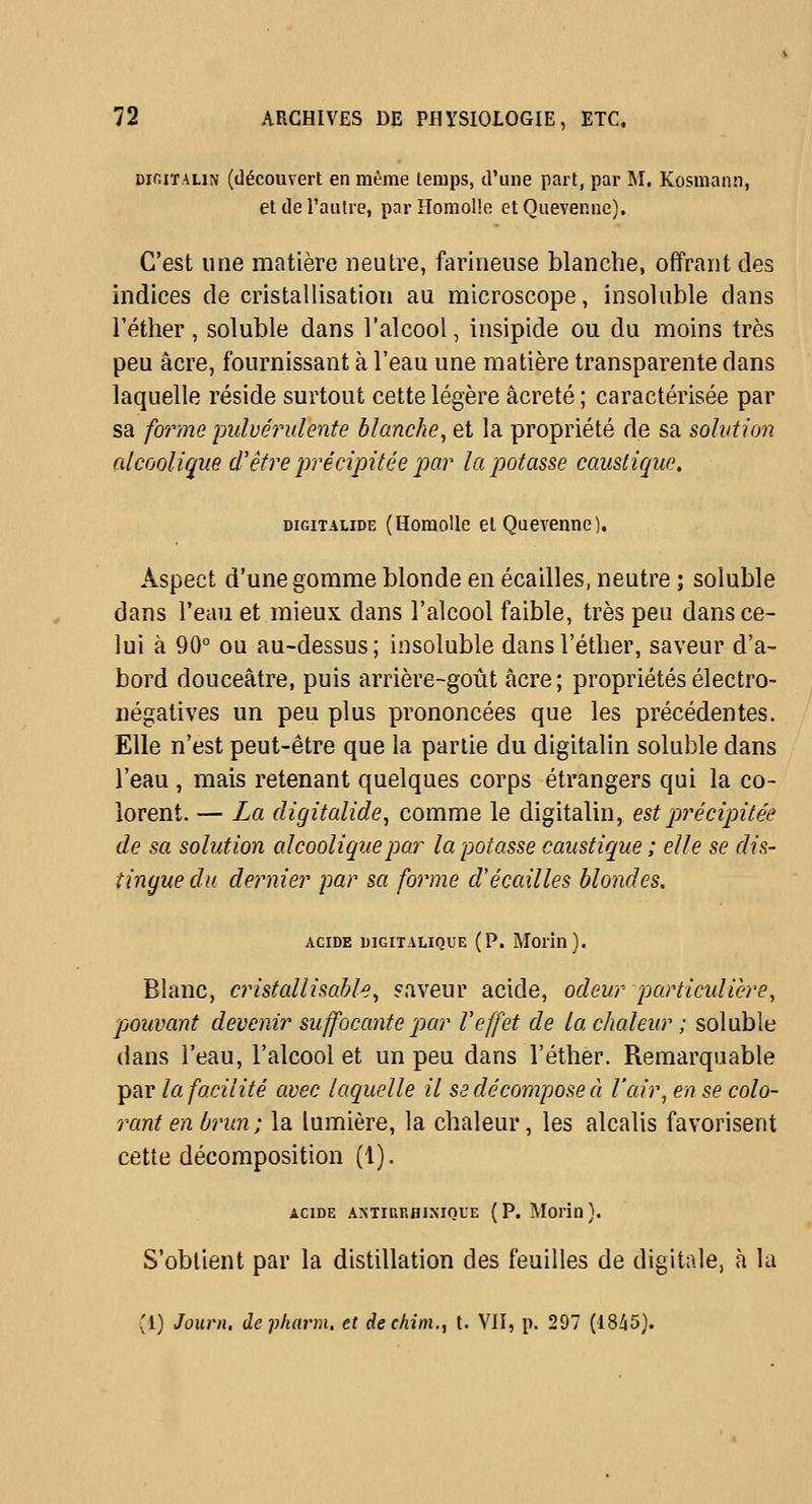 DifiiïALiN (découvert en même lerops, d'une part, par M. Kosmann, et de l'aulre, par Homolîe et Quevenuc). C'est une matière neutre, farineuse blanche, offrant des indices de cristallisation au microscope, insoluble dans l'éther , soluble dans l'alcool, insipide ou du moins très peu acre, fournissant à l'eau une matière transparente dans laquelle réside surtout cette légère âcreté ; caractérisée par sa fm'ine ijidvérulente blanche, et la propriété de sa solvtion alcoolique d'être précipitée jmr la potasse caustique. DiGiTALiDE (HomoUc Cl QucA'enne). Aspect d'une gomme blonde en écailles, neutre ; soluble dans l'eau et mieux dans l'alcool faible, très peu dans ce- lui à 90° ou au-dessus; insoluble dans l'éther, saveur d'a- bord douceâtre, puis arrière-goût acre ; propriétés électro- négatives un peu plus prononcées que les précédentes. Elle n'est peut-être que la partie du digitalin soluble dans l'eau , mais retenant quelques corps étrangers qui la co- lorent. — La digitalide, comme le digitalin, est précipitée de sa solution alcoolique par la potasse caustique ; elle se dis- tingue du deimier par sa forme d'écaillés blondes, ACIDE uiGiTALiQUE (P. Morin). Blanc, anstallisable, «aveur acide, odeur particulière, pouvant devenir suffocante par l'effet de la chaleur ; soluble dans l'eau, l'alcool et un peu dans l'éther. Remarquable par la facilité avec laquelle il se décompose à l'air, en se cola- rant en brun ; la lumière, la chaleur, les alcalis favorisent cette décomposition (1). ACIDE ANTianHisiQUE (P. Morin}. S'obtient par la distillation des feuilles de digitale, à la (1) Journ. de pharm, et dec/iim., t. VII, p. 297 (18Zi5}.