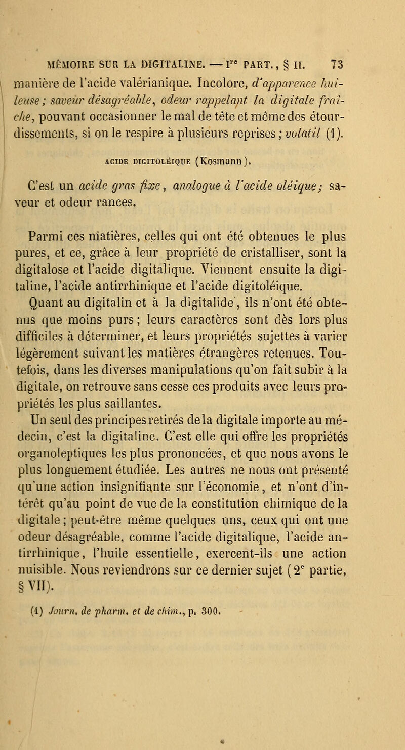 manière de l'acide valérianique. Incolore, cVapparence hui- leuse ; saveto' désagréable, odeur rappelant la digitale frai- che, pouvant occasionner le mal de tête et même des étour- dissemeuts, si on le respire à plusieurs reprises ; volatil (1). ACIDE DiGiTOLÉiQUE (Kosuiann). C'est un acide gras fixe, analogue à racide oléique; sa- veur et odeur rances. Parmi ces matières, celles qui ont été obtenues le plus pures, et ce, grâce à leur propriété de cristalliser, sont la digitalose et l'acide digitalique. Viennent ensuite la digi- taline, l'acide antirrhinique et l'acide digitoléique. Quant au digitalin et à la digitalide , ils n'ont été obte- nus que moins purs; leurs caractères sont dès lors plus difficiles à déterminer, et leurs propriétés sujettes à varier légèrement suivant les matières étrangères retenues. Tou- tefois, dans les diverses manipulations qu'on fait subir à la digitale, on retrouve sans cesse ces produits avec leurs pro- priétés les plus saillantes. Un seul des principes retirés delà digitale importe au mé- decin, c'est la digitaline. C'est elle qui offre les propriétés organoleptiques les plus prononcées, et que nous avons le plus longuement étudiée. Les autres ne nous ont présenté qu'une action insignifiante sur l'économie, et n'ont d'in- térêt qu'au point de vue de la constitution chimique de la digitale ; peut-être même quelques uns, ceux qui ont une odeur désagréable, comme l'acide digitalique, l'acide an- tirrhinique, l'huile essentielle, exercent-ils une action nuisible. Nous reviendrons sur ce dernier sujet (2' partie, §VII). (1) Joitrn, de pharm, et de clihn., p. 300.