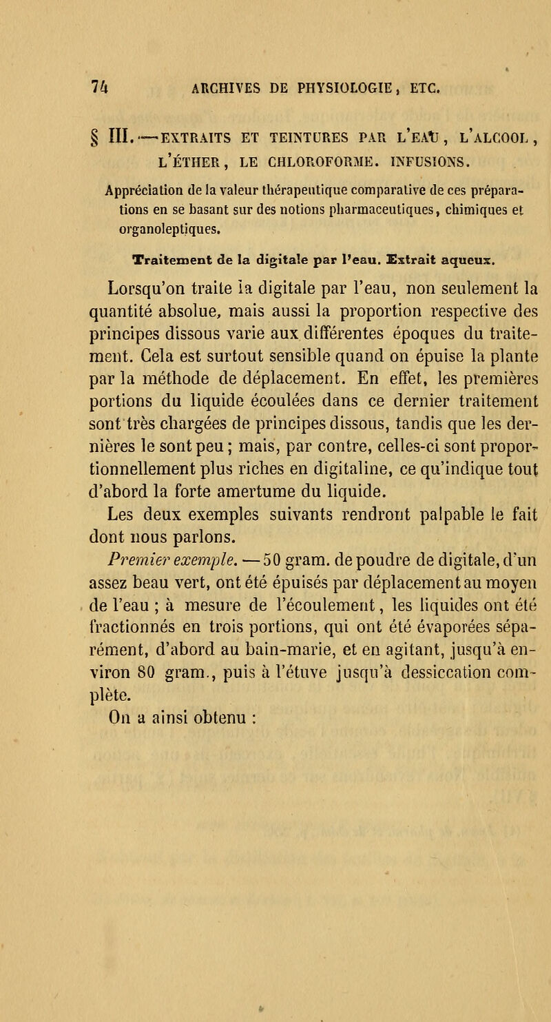 § III.—EXTRAITS ET TEINTURES PAR l'eaU , L ALCOOL , l'éther, le chloroforme, infusions. Appréciation de la valeur tliérapeutique comparalive de ces prépara- tions en se basant sur des notions pliarmaceutiques, cliimiques et organoleptiques. Traitement de la digitale par l'eau. Extrait aqueux. Lorsqu'on traite ia digitale par l'eau, non seulement la quantité absolue, mais aussi la proportion respective des principes dissous varie aux différentes époques du traite- ment. Cela est surtout sensible quand on épuise la plante par la méthode de déplacement. En effet, les premières portions du liquide écoulées dans ce dernier traitement sont très chargées de principes dissous, tandis que les der- nières le sont peu ; mais, par contre, celles-ci sont propor- tionnellement plus riches en digitaline, ce qu'indique tout d'abord la forte amertume du liquide. Les deux exemples suivants rendront palpable le fait dont nous parlons. Premier exemple. — 50 gram. de poudre de digitale, d'un assez beau vert, ont été épuisés par déplacement au moyen de l'eau ; à mesure de l'écoulement, les liquides ont été fractionnés en trois portions, qui ont été évaporées sépa- rément, d'abord au bain-marie, et en agitant, jusqu'à en- viron 80 gram., puis à l'étuve jusqu'à dessiccation com- plète. On a ainsi obtenu :