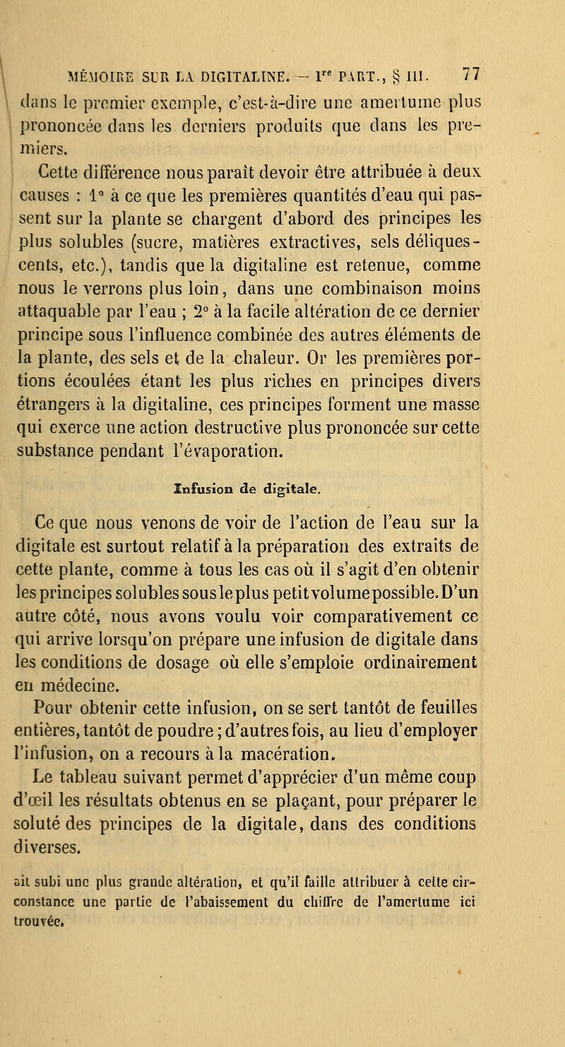 dans le promier exemple, c'est-à-dire une amertume plus prononcée dans les derniers produits que dans les pre- miers. Cette différence nous paraît devoir être attribuée à deux causes : 1° à ce que les premières quantités d'eau qui pas- sent sur la plante se chargent d'abord des principes les plus solubles (sucre, matières extractives, sels déliques- cents, etc.), tandis que la digitaline est retenue, comme nous le verrons plus loin, dans une combinaison moins attaquable par l'eau ; 2° à la facile altération de ce dernier principe sous l'influence combinée des autres éléments de la plante, des sels et de la chaleur. Or les premières por- tions écoulées étant les plus riches en principes divers étrangers à la digitaline, ces principes forment une masse qui exerce une action destructive plus prononcée sur cette substance pendant l'évaporation. Infusion de digitale. Ce que nous venons de voir de l'action de l'eau sur la digitale est surtout relatif à la préparation des extraits de cette plante, comme à tous les cas où il s'agit d'en obtenir les principes solubles sous le plus petitvolume possible. D'un autre côté, nous avons voulu voir comparativement ce qui arrive lorsqu'on prépare une infusion de digitale dans les conditions de dosage où elle s'emploie ordinairement en médecine. Pour obtenir cette infusion, on se sert tantôt de feuilles entières, tantôt de poudre ; d'autres fois, au lieu d'employer l'infusion, on a recours à la macération. Le tableau suivant permet d'apprécier d'un même coup d'œil les résultats obtenus en se plaçant, pour préparer le soluté des principes de la digitale, dans des conditions diverses. ail subi une plus grande alléralion, et qu'il faille allribuer à celle cir- conslance une partie de l'abaissement du chillre de ramcrlume ici trouvée.
