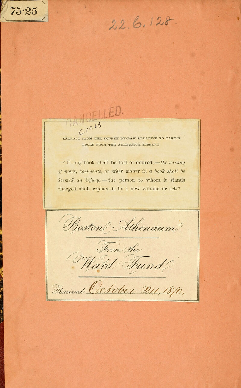 75-35 -■ ■^ - iZt JjL: ^< c c^ EXTEACT TEOM THE FOUETH BT-LAW RELATIVE TO TAKING BOOKS EEOM THE ATHENÄUM LIBEAET. If any book shall be lost or injiired, — tlie lüriting of notes, comments, or otlier matter in a hooTc sJiall be äeemed an injury^ — tbe person to whom it Stands cbarged shall replace it by a new volume or set. ■<(^^J>^ C 't^^/l-^^^^/Z/- m^. ^^m£LC: k^JXU^^