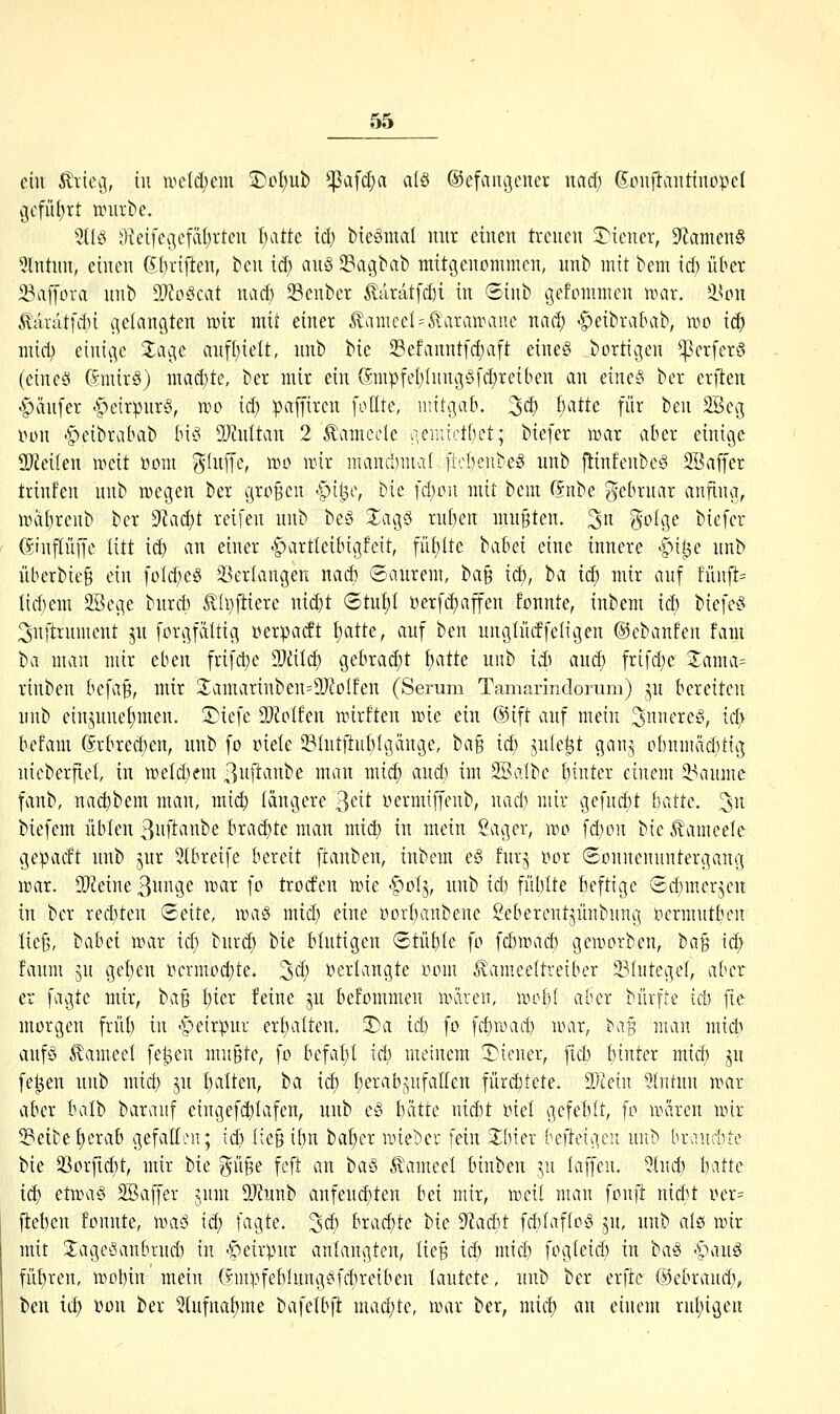 cht ^vie^, iii ivctd)em 2)pf)ub *^afd)a alö ®efaiu]cuer nad; 6onilvtiitino:pe( i]cfiU)rt unll•^e. 5(Iö 3ieife(]efä()rtcu f)atte id; bteömal mir einen treuen S^iener, 9fJanien§ 5lntnn, einen SI)riften, ^en id) an§ 58agbat) mitgenommen, unb mit ^em id) über 23af[ova unb 99?o^cat nad) Senber ^aratfd)i in ©inb gefommen nmr. i^cn c^aratfiti gelangten wir mit einer ^amecU^aranHiuc nad) -^»eibralHib, n^o iä) mhi) einige Z^c anfl)ielt, nnb bic 23efanntfd)aft eine§ bortigen ^crferS (dncö 6mir§) mad}te, ber mir ein 6mpfeI;Iungöfd)reiben an einc§ ber eriten <§änfer C^eirpnrS, mo id) :pa[fircn fodte, mitgab. 3d) f)atte für beu 2Beg luni -^»eibrabab bh5 9JMtan 2 ^amccle iiemicttjct; biefer mar aber einige 2)Jei(en meit »om ^hiffe, mo mir mand)mal [icbeubeS unb flinfenbcS 2Baffer trinfen nnb megen ber großen |)ii3o, bie fd)ou mit bem ßnbe gebruar anfing, mai)renb ber S^ac^t reifen unb be§ SagS rn()en mußten, ^n ^o(ge biefer ©nflüffe litt i^ an einer -^artteibigfeit, füblte t>ahä eine innere -^ii3e unb überbieg ein foId)eö Verlangen nad) ©aurem, ha^ id), ba iiS) mir auf fünfte I{d)em SBcge burcb £(l}ftiere nid)t <Stuf)I öerfd)affen fonnte, inbem id) biefe^5 ^nftrument p forgfaüig »erpacft f)atte, auf ben unglüdfeltgen ©cbanfen fam ba man mir eben frifd)e Tliiä) gebrad)t l)atk unb iä) and) frifd)e Zm\a= rinben befa^, mir Jamarinben^^J^oIfen (Serum Tamarindonim) ^u bereiten unb einjune£)men. üTiefe TMten mirften mie ein ®ift auf mein 3nnere§, ic^v befam (hbxcä)m, unb fo riefe 5BhitftuI)!gänge, iia^ id) jufe^t ganj pbnmäd)ttg nicberflel, in meldjem ßnftanbe man mid) and) im 2öa(bc {)inter einem 33aume fanb, nad)bem man, mi(^ längere 3eit nermiffenb, nad) mir %e]nä)t hatte, ^n biefem üblen 3uftanbe brad)te man mid) in mein Sager, mo fd)on !:>{( Äamcelc gepadt unb jur 5ibreife bereit ftanben, inbem e§ fur^ ror ©üunenuntergang mar. SDJeine 3i^S^ ^'i^ \^ troden mie -^ol^, unb id) fül)Ite beftige ®d)merjen in ber red)ten (Seite, ma§ mid; eine rorbanbene 2eberentjünbung Pcrmntbcn ließ, ^abd mar id) hixä) bie blutigen (Stühle fo fd)mad) gemorben, ha^ id) faum jU get)en rcrmoc^te. ^d) verlangte ooui ^ameeltreiber 23IntegeI, aber er fagte mir, tia^ t)ier feine ju befonimen mären, mobi aber bürfic id) fte morgen früb in -^peirpur erf)a(ten. 3)a id) fo fd)road) mar, ^aH man mid) auf^o ^ameel fe^en mußte, fo befalyt icb meinem !3)iener, fid) binter mid) ju fe^en unb mid) jn f)alten, ba id) I}erab^^ufaIIen fürchtete. S^tein 5(ntnn mar aber balb baranf cingefcblafen, unb e§ batte nid)t oiel gcfeblt, fo uniren mir S3eitef)crab gefadcu; id) (ieß ibn baffer mieber fein 2;bier befteigen unb braudite bie 33orfid)t, mir bie güße feft an ha§ ^ameel binben yi laffen. ?(ud) h\ttc id) etma§ 3Baffer jum 9J?unb anfeud)ten bei mir, meil man fonft nid)t rcr= fteben fonnte, maö id) fagte. '^d) brad;te bie yiad;it fd)Iaf(o§ ju, nnb afö mir mit JagesSanbrud) in -?)eirpnr anlangten, ließ id; mid; fogleid; in 'i)a^ -^an§ fübren, mobin'mein (fmpfeblung^fcbretben lautete, unb ber erftc ©ebraud;, ben id) üon ber 5tufnai)me bafetbft machte, mar ber, mid) an einem rul;igen