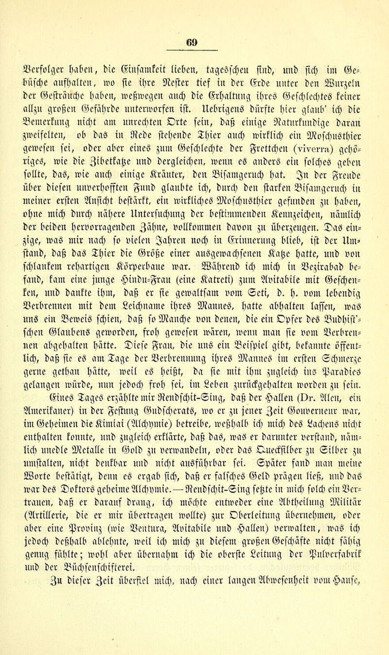 ißcrfolcjcv haben, bic ©hifamfett lieben, tageöfd;eu fliib, imb fid) im ®e= lm\d)c aufi^alten, wo j!e ihre dlefttx tief iii ber Grbe unter ben Snrjeln ber ®eftränct)c I)aben, nje^megen and) tu Grl;altnng if)rcö @efd)fcdjtcg feiner rtllju (^ro^cn ©cfäbrbe unterworfen tft. Uebrigenö bürfte I){er %iaub' id) bie 23emerf\nu3 nid)t am nnred)ten Orte fein, ba§ einige Df^aturhinbige t>axa\i zweifelten, ob t>aö in 0tcbe fieljenbe X{)m and) mirflid) ein 9J?ofd)ngtf)ier gewcfen fei, ober aber eineö jnm ®efd)fed)te ber grcttd)en (viverra) gc()ö= rigetJ, wie t^k 3ibetfa^e uub bergleid)cn, wenn e§ anberS ein foId)e§ geben follte, t<x§, wie auc^ einige Kräuter, ben ^Bifamgernd) ^at ^n ber grcube über biefen unoeri)offten gnnb glaubte ici), bnrd) ben fiarfen Sifamgcrnd) in meiner erften 3tnfid)t beftärft, ein wirftidjeg 9[)2ofd)uöti)ier gefnnben ju fjaben, o^ne niic() bnrd) näf)ere llnterfud)nng ber beftimmenben Äennjeic^en, nämtit^ ber bciben f)eroorragenben ^ixl)ne, ooHfommen bavon jn überzeugen. 3)aö ein= gtge, wa§ mir nad) fo oielen ^^^ft^^n nod) in Grinnernng blieb, ift ber Um=- ftanb, tta^ t>a§ X\)icx bie ©röge einer an5gewad)fenen Äa^e t)atte, unb )öon fd)Ian!em rebartigen ^ör^erbane war. SBäf)renb id) mic^ in 33ezirabab be= fanb, fam eine junge -^inbu^^rau (eine Äatreti) jum 5(oitabiIe mit @efd;en= fen, unb banfte itjm, ba§ er fie gewaltfam oom ©cti, b. t). oom lebenbig 23erbrennen mit bem Seic^name it)reg 93?anne§, I)atte abl)alten laffen, n^a§ uu§ ein Seweig fd)ien, ba^ fo 5)Zand)e oon benen, tie ein Opfer be§ 23nbl)iiT= fd)en ©laubenö geworben, frof) gewefen wären, wenn man fie oom 23erbren= neu abgebaiten I)ätte. 2)icfe ^rau, ttie nn§ ein 23eifpiel gibt, befannte öffent= lid), tfa^ fie e§ am S^age ber 33erbrennnng ii)xc§ TlanncS im erften 6d)mcrzc gerne getban l)ätte, weil e§ i)ti^t, ba fie mit i\)m jugfeid) inö ^^nirabieö gelangen würbe, nun jebod) frot) fei, im Seben jurü(fgel)alten worben ju fein. Gineö J^ageö erjäfjlte mir 9tenbf4)it-®ing, t>a^ ber galten (Dr. 5{(cn, ein 5tmerifaner) in ber (^eftung ®ubfd)erat§, wo er jn jener ^eit ©ouoernenr war, im ®et)eimen bie ^imiai (5lld)i)mie) betreibe, we91)alb id) mid) beö !l'ad)en§ nid)t entt)alten tonnte, unb jngleid) erfUirte, ba^ baci, 'waö er barunter oerftanb, näm= lid) uneble 2)ictaIIe in @oIb jn oerwanbeln, ober iia^ Ouectfilber ju Silber jn umjtalten, nid)t benfbar unb nid)t au§fn{)rbar fei. Später fanb man meine SBorte beftätigt, benn c§ ergab fic^, baß er falfd)e§ ®etb prägen Iie§, unb i>a§> war be§ S)oftor§gebetme5nd)l)mie. — 0^enbfd)it-<2ing fe^te in mid) fold) e{n23er= trauen, ta^ er barauf brang, ic^ möchte entweber eine 3tbt()eilung 9}?ilitär (5(rtiIIerie, t)ie er mir übertragen wollte) jur Oberleitung überneljmen, ober aber eine ^rooiuj (wie 23eutnra, Sloitabile unb -fallen) oerwalten, rihW id) jebod) begbalb ablef)nte, weil id) mic^ ju biefem großen @ef(t)äfte nid)t fäl)ig genug fül)lte; wol)t aber übcrnal)m ic^ bie oberfle Leitung ber ^nloerfabrif unb ber $8üd)fenfd)ifterei. 3u bicfer ^ät überfiel mid), nad) einer langen 5lbwefenl)cit lunn^^aufe,