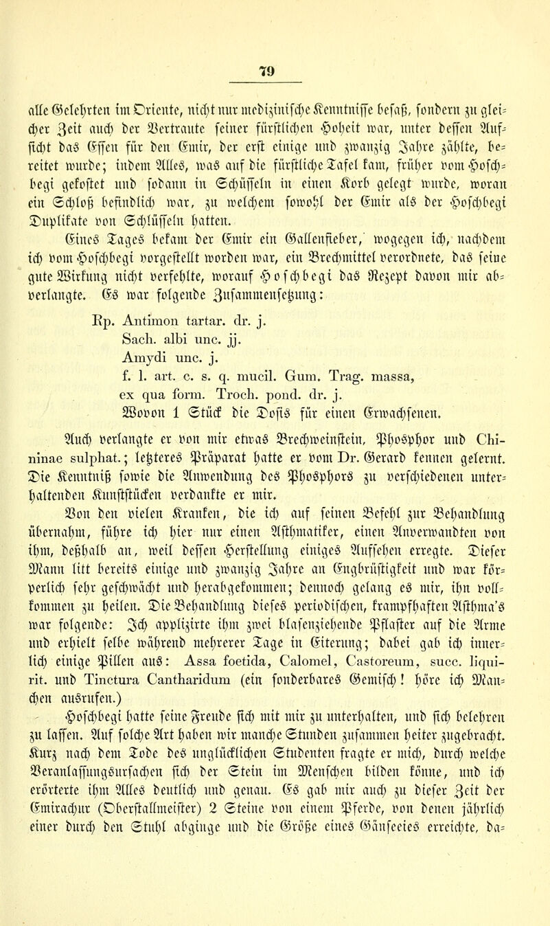 alle ®clet)ttcu im Oriente, nid;tmirmcbi,;)imfd)c^enntnijfe hc\a^, fonberu juglei= 4)er ^ät md) ber ä^ertraute feiner fürft({(!)en .g)ol;e{t nnir, nnter beffen 5(nf- [iä)t ta§ (5ffen für ben (Smit, ber erfl einige unb jn)anjig ^aljxt sät)Ue, bß= reitet nnirbe; inbem 5rile§, n)a§ anf bie fnrftüd^e 2:afe( tarn, frül^er iiüm<^ofct)= kgi gefoftct nnb fobann in ©c^üiTeln in einen Äorb gelegt unirbe, »oran ein ®ci)Io9 befinblid) nmr, ju njelc^em fowoi)! ber ©mir al§ ber <g)ofct)begt SDnpIifate t^on (5ci)!iiffehi I;attcn. (SineS 2:age§ tiefam ber ©mir ein ©allenfieber/ wogegen ici), nad)bem iä) bom -^ofd;begi »orgefiettt ir»orben tvar, ein Sred)mittel öerorbnete, baö feine gnte 2Birfnng nic^t üerfefjlte, u^oranf #ofd)begi ba§ öte^ept baöon mir ab= »erlangte. (5§ n)ar fotgenbe 3iif^iii>«^[^^w^Ö • Ep. Antimon tartar. dr. j. Sach. albi unc. jj. Amydi unc. j. f. 1. art. c. s. q. mucil. Gum. Trag, massa, ex qua form. Troch. pond. dr. j. 2Bot)on 1 ®tü(f bie !5)cft§ für einen (5nt)ad;fenen. 5tnd) »erlangte er »on mir etir-aS 23re(^n)einiiein, ^t)oöp^or unb Chi- ninae sulphat.; le^tereö Präparat I)atte er »cm Dr. ©erarb fennen gelernt. !3)ie Äenntni§ foirie bie Slnivenbnng beg ^f)o§:pI)orö ju »erfd)iebenen unter- I)altenben Ännftftücfen üerbanfte er mir. 23on hen »ieten Äranfen, bie id) anf feinen 23efet;I jnr 33el;anblnng üternafjm, füt)re id) I)ier nur einen 5l|it)matifer, einen StnüeriDaubten »on i{)m, be^f)alb an, n)eit beffen «^»erfteEung einiges 9tuffef)en erregte. 3)iefer Tlann litt bereite einige unb jn^anjig ^ai)xt an (Sngbrüfiigfeit unb n^ar für= ^erlid) fel}r gefd)tüäd)t unb f;erabgefommen; bennod) gelang eö mir, i^n »oIf= fcmmen ju feilen. 2)ie Setjanblung biefeS :periobif(^en, frampfbaften 5lj!£)ma'ö xoat folgenbe: ^d) ap:plijirte it)m jwei Hafenjiel^enbe ^ftafier auf Ue 2(rmc unb er|)ielt fel&e it)äf)renb met)rerer 2;age in (äiterung; babei gab id) innere tid) einige Ritten auS: Assa foetida, Calomel, Castoreum, succ. liqui- rit. unb Tinctura Cantharidum (ein fouberbareS ©emif^)! ^öre iä) Thn^ d)en aufrufen.) ^ofd)begi i)atk feine greube fic^ mit mir ju unter{)alten, unb fic^ be{e{)ren ju taffen. 5(uf foI(|)e 5trt t)aben nur maui^e «Stunben jufammen f)eiter sugebrad)t. ^nrj nad) bem Zohe beö ungtüdlic^en ©tubenten fragte er mic^, bur(^ tt>eld)e 2?erantaffungSurfad)en ftd) ber <Stein im SJJenfcben bilben füune, unb ic^ erörterte i^m 2ttte§ beutli^ unb genau. (I§ gab mir au6) p btefer ^tit ber 6mirad)ur (Dberftallmeifler) 2 «Steine »on einem ^ferbe, »on benen iäf)rli(^ einer burd) ben ©tn^I abginge luiti bie ©rö^e eine§ ®äufeeie§ erreid)te, ba=