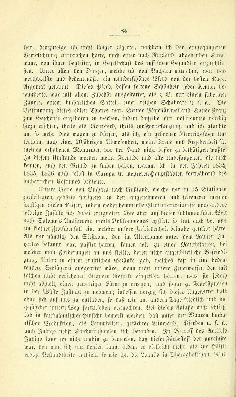 81 fett, benijiitfüli]c iä) nidjt Iäiu]cr ^^ogerte, nad)t)cm iü) ber etiu]ecian*icnen iÖcrpflicf)tunai cut[procl)cn [)attc, mtd) einer nad) 9tu§lanb vibgel)eut)eu ÄTara= iDitiie, i^on if)nen begleitet, iu @efellfd)aft be§ ruffifi^en ©efaubteu anpj'djlie- ^eu. Unter alten i)en S)ingen, nK'icI;e ic& ßon Suc^ara mitnvitjm, war baö wertt)t»olIfte unb bebentcnbfte ein munberfct)üne§ *^ftrb lM}n ber beften Oiace, ^Irgomaf genannt. 3)iefe§ ^Pfei^b, beffen [eltene ®(i)önt)eit jeber Kenner bc- wnnberte, ivar mit aEem ßnbcbör auögeftattet, alci ^. 23. mit einem fübevnen 3anme, einem hid)artfd;en Sattel, einer reicf)en (Bd)abxaU u. f. ro. S)ie 35eftimmung biefeS eblen Xl)kuä uhu, ©einer 2)iajcftat weüanb ^aifer granj jnm @e[ci)enfe angeboten p u^erben, inbem baffelbe mir iioEfonimen iin'irbig I)iep er[d)ien, tl)äl§ al§ Oteitpferb, tt)eil§ pr gortpflan^nng, nnb iä) gtanbte um [o me^r t>m wagen p bürfen, al§ id), ein gcborner öfterrei(i)ifcf)er lln= tertban, nacb einer 20jäf)rigen Slbwefenbeit, meine Jreue nnb Grgebenbeit für meinen ert)abencn 9[)?ünar(|)en i^or ber -^anb nirf)t bcffer jn bett)ätigen irn^tc. 3n biefem llmftanbe werben meine greunbe nnb alle Unbefangenen, bie mtd) fennen, and) ben ®rnnb jn fud)en f)aben, warum id) in ben 3al)ren 1834, 1835, 1836 mid; [elbft in (änropa iu mct)rereu<§aupt[täbten fortwät)renb be§ bud;arifdien (Joftumeö bebiente. Unfere Steife ßon 23nd)ara nac^ ^u§{anb, weii^e wir in 35 ©tationcn prndlegten, get)ürte übrigens jn ben angenebmeren nnb felteneren meiner fonftigen inefen S^ieifen, inbem webert)emmeube S(enieutarerciv\niffe iiod} anbcre wibrige 3uf^^ttß fiä; babei ereigneten. 2Bte aber auf biefer fublunari[d)en äöclt nad) ®aIomo'§ 9tn£ifprud)e niditö 3}onfonimene§ c\i]t\xt, fo trat and) bei nuö ein fleiner^i^^ifd^enfall ein, weid)er unfere ßnfi-'^cbenbett beinahe getrübt I>itte. %i§ wir nänüii^ ben ©irftrom, ber im 5tltertt)ume unter bem 9iamen 3a= jarteS befanut war, :paffirt l;atteu, famen wir ju einer 9J?autbftatit)n, bei we(d;er man gorberungen an un§ ftcHte, bereu uid;t augenblidli4)e Sefriebi^ gung, 5(nla§ ju einem ernjllid)en ©ejäufe gab, welcbeS faft in eine bebeu= tenbere <Sd;Iägerei ausgeartet wäre, wenn uid}t unfere Feuerwaffen ben mit fütd}en md)t Berfel)enen ©cgnern 9?efpeft eiugefiöBt bitten, waii fie jebüd) nid)t abf)ielt, einen gewaltigen Sürm ju erregeu, nnb fogar ^u geuerfignalen in ber 2Büfte ßw^i'^'t ju uebmen; inbeffcu i'^erjog fid) bicfeö Ungewitter balb of)M fid) auf un§ ju enttaben, fo ha^ wir am anberu 3:age frieblid) nnb un= gefaf)rbet unfern 3Beg fortjufc^eu t)etmod)ten. Sei biefem 5iu(affe muß fd;Iie§= Heb iti !aufmdnuifd)er -giinficbt bemerft werben, l>a^ unter ben 2öaaren hüd)(i^ nfd)er ^robuftion, aU 2ammfeIIen, gefärbter geinwaub, ^ferben u. f. w. and) Subigo neb|i ^afd)mirfl)awkn fid) befanbeu. 3n betreff be§ Slrtifctg 3nbigo fann id) nid)t umt)in p bemerfen, ha^ biefer gärbeftoff ber unreinfte war, hm man fid) nur beuten fann, inbem er mclleicbt met)r aU ^ur ^^lälftc erbige Scfianbtl)ei(e cutl;ielt, [o wie ii)ii bie Soani'ö in 3)l)eragi;ufit[)an, ^))iul=