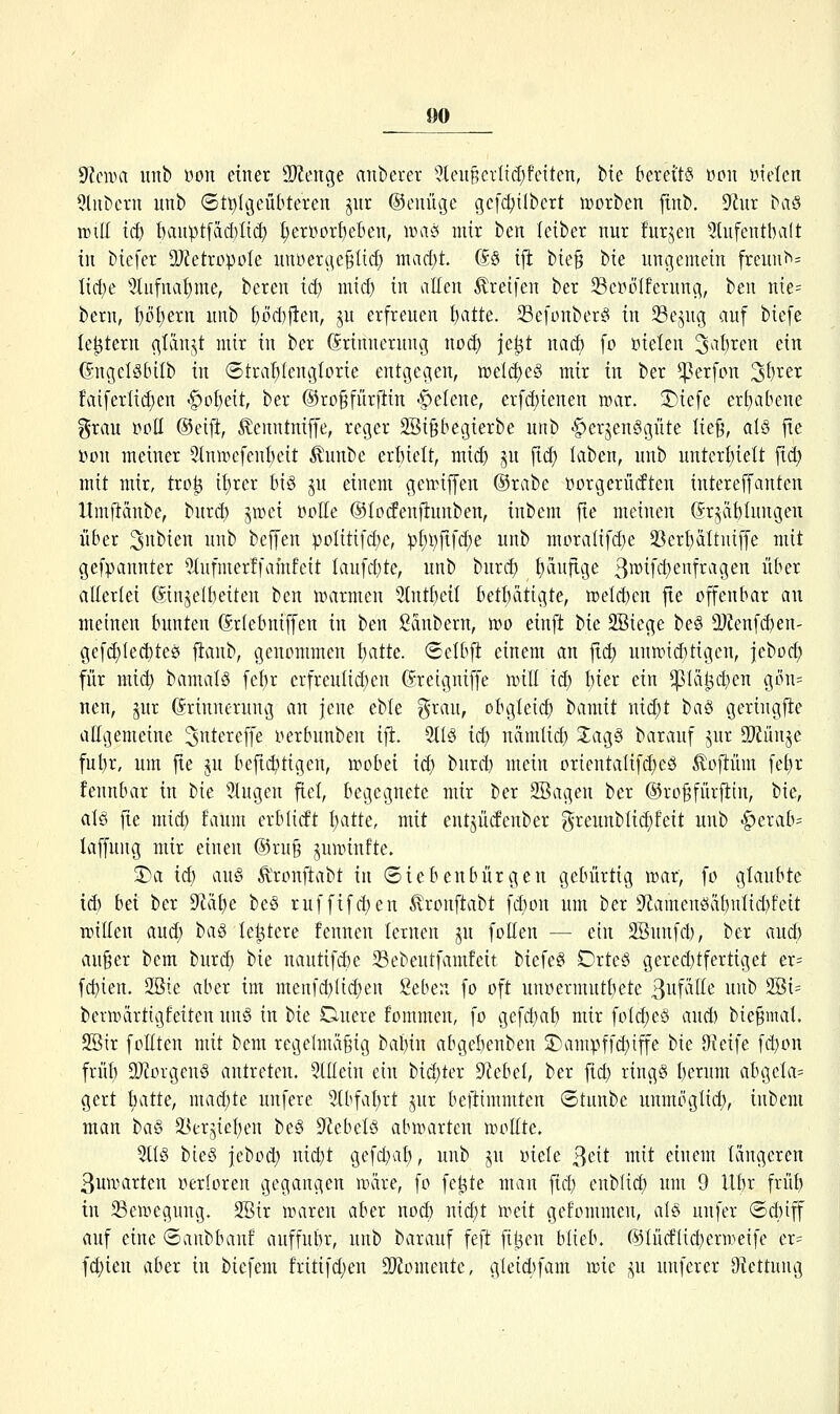 S^cnm unb yon einer 9}Zeitge anberer '?leu^ciltcl}fciten, Die bereits »pii yielen ^liiDeru unb (5tt)lgcübteren jiir ©ouügc gcfdjilbcrt lüorben finb. dlxn ^a§ will iä) &aupt[ad)Iid} ^eröorf)eben, \vm mir ben teiber nur furjen 5lufentba(t in bicfer 9}?etropoIe unyerc\e§lid) mad)t. (äS ijl; bie§ bie unc(emein fre^^^= Iirt)e 5liifna^me, bereu iä) mid) in allen Greifen ber 23ei^ölfernn(^, ben uk- bern, I}i3f)eru unb l)M)jlen, ju erfreuen f)atte. 33e[ünber§ in 33ejug auf biefe le^tern (^Idnjt mir in ber Erinnerung noc^ je^t naä) fo üielen 3^'{)i^ei^ ^i^ (SngciSbÜb in ©tra^teniglcrie entcjegen, tt)eld)e§ mir in ber ^erfon '^i)xtx fviiferlid}en 'g»ü£)eit, ber ©roMnrfiin -Helene, erfd)ienen n^ar. ÜDiefe er()abene grau ppII ®eijl, ^enntniffe, reger 2Bi§begierbe unb >g)erjen§güte Iie§, al§ jte i^on meiner 5lnn>efcnt)eit Äunbe erbielt, mid) jn ftd) laben, unb unterI)ieU fid) mit mir, tro^ il)rer bi§ ju einem gennffen @rabe üorgeriuften intereffanten llmjlänbe, burd) ^wei »oHe ©locfeufiuuben, inbem fte meinen (Srjäblungen über ^itbien unb beffen poIttifd)e, pf)t)jtfd;e unb moralifd^e 33ert)ältntffe mit gefvannter 'iiufmerffamfeit lanfdjte, unb burd) häufige 3^^^f^^fi^^^9sit iif^^i^ allerlei ©injelbeiten ben warmen 2tntf)eil betf)ätigte, n)eld)en fte offenbar au meinen bunten (Srlebniffen in ben ßdubern, mo einft bie 2Biege beg a}?enfd)en' gef(^(ed)te0 fianb, genommen I^atte. (Sclbfi einem an fic^ uun.nd)tigen, jeboc^ für mic^ bamalö fefir crfreulid^en (Sretgniffe will iö) t)ier ein ^lä^d)en gön= nen, jur Erinnerung an jene eble grau, obgleich ^amit nid;t t)a§> geringfie allgemeine ^iitereffe i^erbunben ifi. 2tl§ id) nämlid) Jagä barauf jur 9[)iünjc ful)r, um jte ju befict>tigen, wobei id) burd) mein orientaIifd)eö ^oftüm fei^r fennbar in bie 5lugen fiel, begegnete mir ber 2Bagen ber ©ro^fürfttn, bie, alö fte mid) faum erblitft l)atte, mit entjücfenber greunbtid)feit unb -^erab^ laffung mir einen ®ru§ junnnfte. 2)a iä) a\[§ ^ronftabt in Siebenbürgen gebürtig war, fo glaubte id) hei ber 9'läf)e be§ ruffifd)en ^ronftabt fd)on um ber iRamenöäbnIid)feit Tütllen aud) t)i\§ te^tere fennen lernen ju follen — ein SBunfd), ber and;) au§er bem burd) bie nautifd)e 33ebeutfamfeit biefeg DrteS gered)tfertiget er= fcbien. 2öie aber im menfd)Iid}en geben fo oft unoermutbete ßuf^^K^' ^^^ ®^= berwartigfeiten un§ in W Onere fommen, fo gefdjab mir fotcf)eö aud) bie§mal. SBir foHten mit bem regelmäßig babin abgebenben SDampffd)iffe bie öieife fd)on früb 2}torgen§ antreten. 5lIIein ein bid)ter Sf^ebel, ber ftd) ringS berum abgela= gert t)atte, mad)te unfere Stbfaljrt jur beftimmten ©tunbe unmöglid), inbem man ha^ 5ßer5iet)en be§ Stebelä abwarten woätc. 5tl§ bieg jebod) nid)t gefd^al), unb ju oiele ßeit mit einem längeren ßuwarten oerloren gegangen wäre, fo fe^te man fid; enblid) um 9 Ubr früt) in Bewegung. 2Bir waren aber nod) nid)t weit gekommen, al§ unfer ®d)iff auf eine ©anbbanf auffubr, unb barauf feft fil3en blieb. 651ü(flid)crweife er= fd)ien aber in biefem fritifd)en 2}lomente, gleid)fam wie ^u unferer Otettung