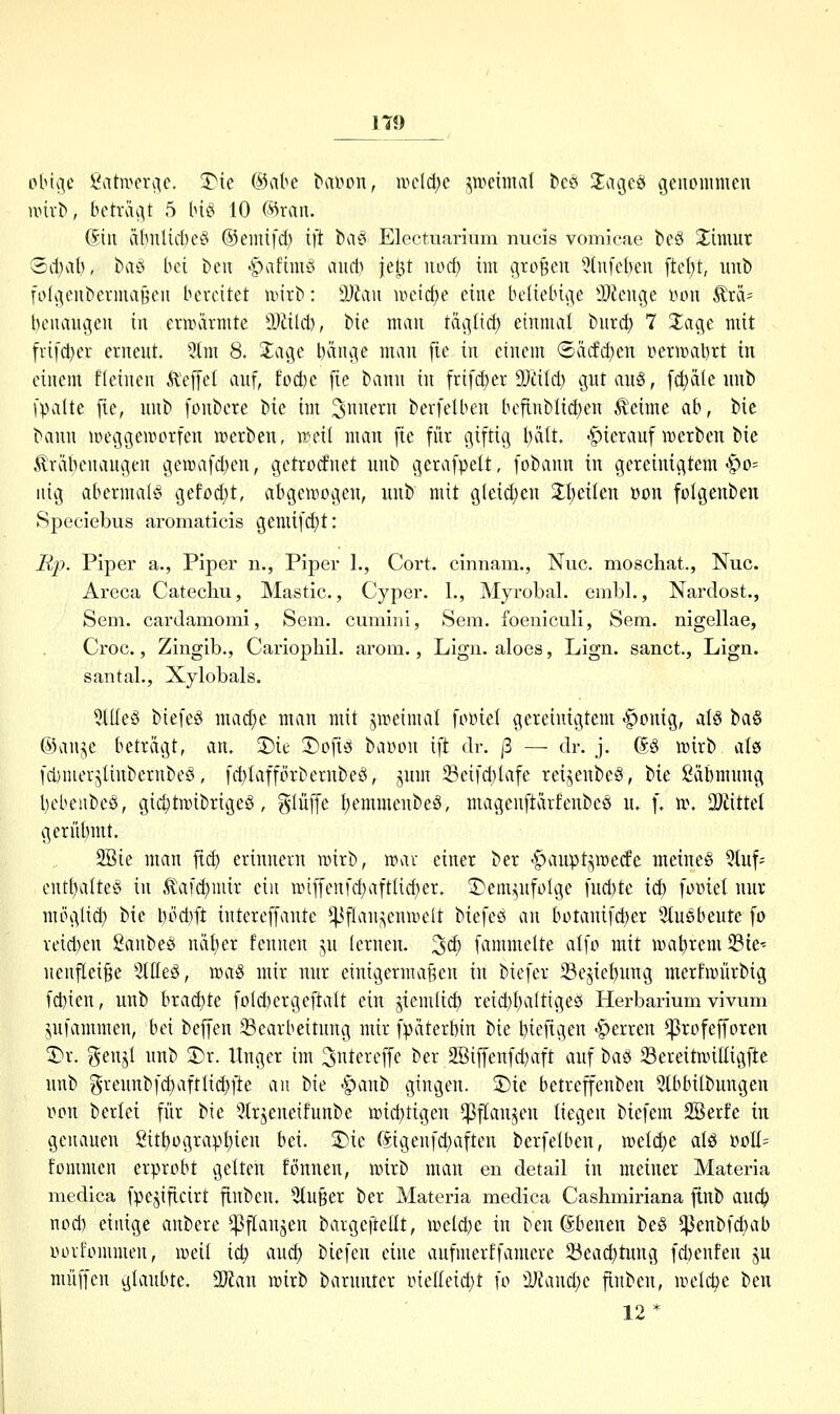 plnv]c ßatn^eri^c. 3Me ©abc ^alH'>n, ipctd^e jweimd tcs Üagcss genommen wm-t), beträgt 5 biö 10 fs5ran. (5^in äbnlicbet^ ®enü[d) ift baei Electuarium nucis vomicae beö Jimur Sd)al), baö bei beu -^aftmö and) jel^t wd) im großen 5(nfel)en ftel;t, unb fotgcnberinaöen bereitet unrb: SD^iu iveid)e eine beliebige älienge üon ^rä= bcuangen in enrarmte tDäld), t>\c man täg(id) einmal bnrc^ 7 Xage mit frifi^er ernent. 5tm 8. 2;age l)änge man fie in einem (5äcfd)en üermabxt in einem fleinen Ä~ef[el anf, fod)e fie bann in frifd)er 9Jdld) gutang, fetale unb (palte [ie, unb [onbere '!)ic: im 3itfi^ berfelben befinblidjen ^eime ah, bic bann iweggewcrfen n)erben, nnnl man fie fnr giftig l)ält. -gtierauf \r)erben bie .^räi)enaugen gen)afd)en, getrodnet unb gerafpelt, fobann in gereinigtem-§0= uig abermal^S gefod;t, abgen^ogen, unb mit g(eid)cn 3:l)cilen Bon folgenben Speciebus aromaticis gemifd)t: Rp. Piper a., Piper n., Piper 1., Cort. cinnam., Nuc. moschat., Nuc. Areca Catechu, Mastic, Cyper, L, Myrobal. embl., Nardost., Sem. cardamomi, Sem. cumiiii, Sem. foeniculi, Sem. nigellae, Croc., Zingib., Cariopliil. arom., Lign. aloes, Lign. sanct, Lign. santal., Xylobals. 5lIIe§ biefeö mad)e man mit jweimal foDiel gereinigtem -^onig, al§ ha^ ©auj^e beträgt, an. S)ie 3)ofi^^ bar»pn ift dr. ß — dr. j. (ä§ n^irb als fd)merjlinbernbeö, fd)Iafförbernbeö, jmn Seifd)lafe reijenbeö, bie Säbmnng l)ebeube§, gic^tmibrigeS, ^lüffe I)emmenbeS, magenftärfenbeö u, f. n\ ü)iittet gerübmt. 2Bie man |tc^ erinnern n)irb, n^ar einer ber 'gtaupt^iDerfe meines 5tuf:= ent()alte§ in ,tafd)mir ein n>iffenfd)aftlid)er. 2)em^ufoIge fnd)te id) fo»iel nnr möglid} bie l)öd}ft intereffante ^tl^'^^^c^ii^elt biefeö an botanifd)er 5tuSbeute fo reid)en 2anbeö nät^er fennen _^u lernen. 3d) fammelte alfo mit n)at)remSte' nenflei^e 3ltteä, wa^ mir nur einigermaßen in biefer 23ejiei)ung merfiüürbig fd)ien, unb brad)te foId)ergeftaIt ein jiemlic^ reid)t)altige2i Herbarium vivum jnfammen, bei beffen Bearbeitung mir fpäterbin bie btt^ftgen «Ferren ^rofefforen 3)r. genjl unb 2)r. Unger im S^te^'^lT»^ ber 2Biffenfd)aft auf tau SereitnnEigfte unb greunbfc^aftli(^fte au Ue -gtaub gingen. 2)ie betreffenben 5tbbilbungen t»pn berlei für bie 5(rjeneifunbe n)id)tigen ^ftan^en liegen biefem 2Berfe in genauen 2itt)ügravf)ien bei. 3)ie föigenfc^aften berfelben, n)etd)e alö BoII^ fommen erprobt gelten fönnen, mxh man en detail in meiner Materia medica fpejiflcirt fiubeu. 3tu§er ber Materia medica Cashmiriana ftub ailä) nod) einige anbere ^Pftanjen bargcftellt, vodöi)c in ben (Sbenen be§ ^enbfd)ab Oüvfommen, ireii id) aud} biefen eine anfmerffamere 23eac^tung fd)enfen ^u muffen glaubte. 2)fan rcirb barunter inelleid;t fo i)J?and;e finben, ivelc^e ben 12*