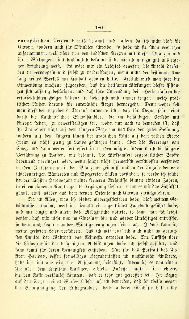 europätf(^en 5teqten bereits hdannt ftnb, allein ha id) widjt Wo§ für (Europa, fonberii auä) für Ofiinbien fit)reibe, fo t)at)e icf) fie fd)ou beSivegeii aufgenommen, weil viele üon ben inbifc^eu 5lerjten mit biefen ^ftanjen unb i^ren SSirfungen mä)t tiinKinglirf) befannt ftnb, me iä) nur ju gut au§ eige= ner (5rfaf)rung n)ei§. (5§ wäre mir ein Seic^teä genjefen, bie 2tnjat)I berfel= ben ju »erboppeln unb felbft ju »erbreifadjen, rcenn nic^it ber beftimmte Um= fang meinet SBerfe§ mir ©nfjatt geboten ptte. greiüci) mxh man t)ier bie ^inipenbung maä)en: ßugegeben, tfa^ hie f)eilfamenSBirfuugen biefcr ^f[an- jen fiä) allfeitig beftätigen, unb t>a^ il)xe Slntcenbung beim •^eiloerfahren bie erfprieglic^ften folgen Ratten: fo lie§e fxd) no(^ immer fragen, welc^ :praf= tif(i)er S^u^en ham\i§ für europäifc^e Sterjte I;eroorgei)e. S)enn tt)ot)er fofl man biefelben bejie^en? ^Darauf antworte id), ha^ ii)x 33ejug fef)r lexM bur^ t>ie Äaf^mir'fc^en (5f)atül|änbler, tie im befiänbigen 23erfel)r mit Europa liefen, ju bewerfftelfigeu fei, wobei nur no^ ju bemerfen ift, ba§ if)r 3::ran0))ort nicbt auf bem langem SSege um haß (Jap ber guten -Hoffnung, fonbern auf bem fürjern Idngft ber arabifc^en ^üjle auf bem rott)en Tteexe (wenn e§ nic^t ganj ju ßanbe gefd)e^en fann), über hie 99?eerenge oon ©uej, unb bann weiter fort effectuirt werben mü§te, inbem burc^ bie längere 23erfü{)rung ju 2Baffer, wie befannt, bie SBirffamfeit oegetabiIifd)er (Stoffe bebeutenb Verringert wirb, wenn folc^e ni(i)t Ijermetifd) oerfd)Ioffen oerfenbet werben. 3 fof^i^ne fic^ in bem ^f[anjenoerjei(i)niffe unb in ber Eingabe ber üer= f(i)iebenartigen Sämereien unb ©pejereien Sütfen oorfinben, fo werbe ic^ foldie bei ber nä(!)ften -Verausgabe meiner ferneren (Sreigniffe binnen einigen 3^^!)^^/ in einem eignenen D'Jai^trage aU Grgänjung liefern , wenn e§ mir ba§ (Srfiitffat gönnt, einji wieber auS bem fernen Oriente naci; Europa jurütfjufe^ren. ©a id) 3tIIe§, wa§ icf) biSf)er niebergef(^rieben l)ahe, bIo§ meinem ®e= bä(i)tniffe entnahm, weit ict) niemals ein eigentIicE)eS 3;agebu(i) gefüt)rt l)ahe, unb mir einzig unb aEein baS 2)2ebijinif(^e notirte, fo fann man fic^ ieiä)t benfen, ha^ mir ni(J)t nur im ßin^elnen t)in unb wieber Unri^tigeS entwif(^t, fonbern au<i) fogar mantf)eS 2öi(i)tige entgangen fein mag. S^boc^ fann iä) meine geef)rten Sefer oerftcf)ern, t>a^ iä) wi ff entlief) anä) ni6)t im gering^ |ten fünfte ber 2Bat)ri)eit ha§ SOfinbejle »ergeben !)abe. 3)ie 5(uffi($t über bie 2itt)ograpbie ber bei^gefügten 5tbbilbungen Ijahe iä) felbfl: gefüf)rt, unb fann fomit für bereu ©enauigfeit einftei)en. 9'iur für ha§i ^Portrait beS %a= firen -^aribaS, beffen freiwilliges Q3egrabenlaffen icf) nmftänblic^ fc^Überte, f)abe icf) ni(^t auS eigener 3tnfc^auung beigefügt, inbem icf) eS »on einem greunbe, bem ^apitain ©arbner, erf)ieit. ^nbeffen fagten mir mehrere, bie ben %at\x perfönlic^ fanuten, ba^ er fel^r gut getroffen fei. 3 23ejug auf hexi S^ejt meines SBerfeS felbft mu§ iä) bemerfen, ha^ id) tf)eilS wegen ber 33eauffic^tigung ber Sitf)ograpbie, tl^eils anberer @efcf)äfte {)alber hie