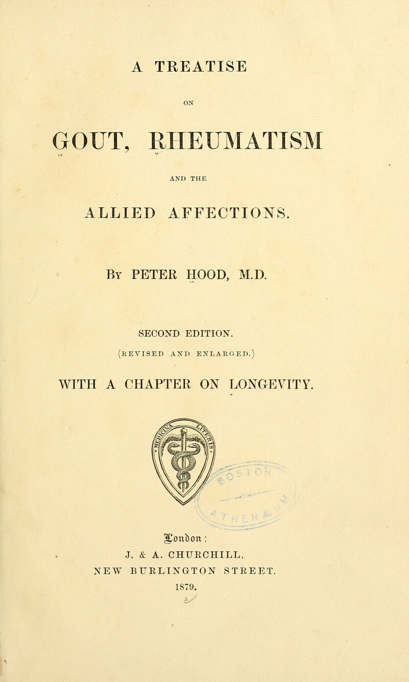 A TREATISE GOUT, RHEUMATISM ALLIED AFFECTIONS. By PETER HOOD, M.D. SECOND EDITION. (revised and enlarged.) WITH A CHAPTER ON LONGEVITY. ICoitbxm : J. & A. CHURCHILL, NEW BURLINGTON STREET. 1879.